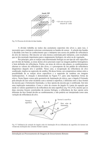 banda NIR

banda VIS

40
50

= 0,8 valor do pixel da
imagem de saída

Fig. 9.6 Processo de divisão de duas bandas.

A divisão trabalha no realce das assinaturas espectrais dos alvos e, para isso, é
necessário que o intérprete selecione corretamente as bandas do sensor. A seleção das bandas
é decidida com base no conhecimento que o intérprete tem acerca do padrão de reflectância
do alvo de interesse. Daí decorre ser uma técnica controlada pelo intérprete, com resultados
que se têm mostrado importantes para o mapeamento litológico, de solos ou de vegetação.
Por princípio, para se realçar uma determinada litologia ou um tipo de solo específico
por divisão de bandas, as áreas destes alvos precisam expor na imagem padrões homogêneos
e bem definidos de reflectância. Porém, em áreas de relevos não planos, os sombreamentos
alteram os valores de reflectância dos alvos, e o pressuposto de um padrão de reflectância
diagnóstico daquele alvo é perdido. Nesse caso, a recuperação da reflectância do alvo
sombreado, implica na supressão da sombra. Há dessa forma, um compromisso mútuo entre a
possibilidade de se realçar alvos específicos e a supressão de sombras em imagens
multiespectrais. A situação é demonstrada na Figura 9.7, para uma hipotética forma de
relevo. Nesta figura vemos pela geometria de iluminação do relevo, que o ângulo formado
pela direção do raio solar incidente com a normal à superfície, é diferente entre a face frontal
da encosta que é fortemente iluminada, e a face oposta da encosta que é sombreada. Isto tem
uma implicação matemática. Como o valor do coseno do ângulo é parte da equação que
mede os valores quantitativos da reflectância de uma superfície (eq. 9.6 a 9.8), mesmo que as
duas encostas fossem constituídas da mesma litologia, a reflectância da face oposta seria
diferente da face frontal devido ao sombreamento, e não poderia ser interpretada como uma
variação da reflectância do alvo.
Normal à superfície

Normal à
superfície

θ1 ≠ θ2
θ2

Raio solar de
iluminação

θ1

Fig. 9.7 Influência da variação do ângulo solar de iluminação (θ) na reflectância da superfície do terreno em
virtude das inclinações das vertentes frontal e oposta.

Introdução ao Processamento de Imagens de Sensoriameto Remoto

144

 