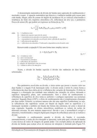 A demonstração matemática da divisão de bandas para supressão do sombreamento é
mostrada a seguir. A equação matemática que descreve a radiância medida pelo sensor para
cada banda, integra, além do coseno do ângulo de incidência (θ), as variáveis relacionadas à
irradiância da fonte (E), trajetória atmosférica (T), reflectância do alvo (p), e parâmetros
físicos do sensor (R), que podem ser expressos na forma da eq. 9.6.

eq. 9.6
onde,

= irradiância solar
= função da resposta espectral do sensor
= transmitância da atmosfera na trajetória descendente
= transmitância da atmosfera na direção zênite refletida da superfície
= reflectância da superfície
’θ = reflectância da atmosfera, θ indicando a dependência da elevação solar

E
R
Tβ
Tz

Reescrevendo a equação 9.5 de uma forma mais simples, tem-se:

Eq. 9.7
onde,

Eλ = irradiância solar
Gλ = fator instrumental
Tλ = transmitância atmosfera
ρλ = reflectância da superfície
θ = ângulos de iluminação solar do terreno
Nλ = radiância aditiva da atmosfera

Assim, a divisão de bandas equivale à divisão das radiâncias de duas bandas
selecionadas.

eq. 9.8

Dos parâmetros envolvidos na divisão, o único termo que possui o mesmo valor nas
duas bandas é o ângulo de iluminação solar. A divisão anula o termo e desta forma a
reflectância das duas faces deixa de ter a influência das variações de iluminações. O efeito na
imagem é a eliminação (na realidade uma redução) das variações de relevo, deixando a
superfície topográfica plana, sem sombreamento. Sem o efeito de sombreamento a
reflectância da superfície do alvo torna-se uniforme e configura representar sua assinatura
espectral. Segundo Drury (1987), o efeito do sombreamento não é completamente eliminado
por duas razões. Primeiro, os terrenos naturais não são uma superfície Lambertiana, ou seja,
as reflectâncias das superfícies variam em função do ângulo entre as superfícies e a
iluminação incidente e também em função das formas das estruturas, tal como o dossel de
uma vegetação. Segundo, os efeitos atmosféricos modificam os valores de razões de
diferentes encostas, de uma maneira imprevisível. Devido a isso, é aconselhável corrigir a
atmosfera, transformando a imagem digital para imagem de reflectância antes de se realizar a
divisão.
Suprimido o sombreamento quando a divisão de bandas é executada,
automaticamente, o realce do alvo desejado se apresenta, razão pela qual a divisão de bandas
é uma técnica de realce de imagens de grande poder. Um exemplo prático da aplicação da
divisão de bandas para realçar alvos de interesse do interprete é ilustrado pela Figura 9.8.
Introdução ao Processamento de Imagens de Sensoriameto Remoto

145

 