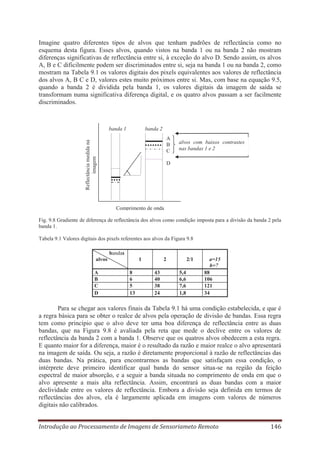 Imagine quatro diferentes tipos de alvos que tenham padrões de reflectância como no
esquema desta figura. Esses alvos, quando vistos na banda 1 ou na banda 2 não mostram
diferenças significativas de reflectância entre si, à exceção do alvo D. Sendo assim, os alvos
A, B e C dificilmente podem ser discriminados entre si, seja na banda 1 ou na banda 2, como
mostram na Tabela 9.1 os valores digitais dos pixels equivalentes aos valores de reflectância
dos alvos A, B C e D, valores estes muito próximos entre si. Mas, com base na equação 9.5,
quando a banda 2 é dividida pela banda 1, os valores digitais da imagem de saída se
transformam numa significativa diferença digital, e os quatro alvos passam a ser facilmente
discriminados.

banda 1

banda 2

Reflectância medida na
imagem

A
B
C

alvos com baixos contrastes
nas bandas 1 e 2

D

Comprimento de onda
Fig. 9.8 Gradiente de diferença de reflectância dos alvos como condição imposta para a divisão da banda 2 pela
banda 1.
Tabela 9.1 Valores digitais dos pixels referentes aos alvos da Figura 9.8
bandas
1

alvos
A
B
C
D

8
6
5
13

2
43
40
38
24

2/1
5,4
6,6
7,6
1,8

a=15
b=7
88
106
121
34

Para se chegar aos valores finais da Tabela 9.1 há uma condição estabelecida, e que é
a regra básica para se obter o realce de alvos pela operação de divisão de bandas. Essa regra
tem como princípio que o alvo deve ter uma boa diferença de reflectância entre as duas
bandas, que na Figura 9.8 é avaliada pela reta que mede o declive entre os valores de
reflectância da banda 2 com a banda 1. Observe que os quatros alvos obedecem a esta regra.
E quanto maior for a diferença, maior é o resultado da razão e maior realce o alvo apresentará
na imagem de saída. Ou seja, a razão é diretamente proporcional à razão de reflectâncias das
duas bandas. Na prática, para encontrarmos as bandas que satisfaçam essa condição, o
intérprete deve primeiro identificar qual banda do sensor situa-se na região da feição
espectral de maior absorção, e a seguir a banda situada no comprimento de onda em que o
alvo apresente a mais alta reflectância. Assim, encontrará as duas bandas com a maior
declividade entre os valores de reflectância. Embora a divisão seja definida em termos de
reflectâncias dos alvos, ela é largamente aplicada em imagens com valores de números
digitais não calibrados.
Introdução ao Processamento de Imagens de Sensoriameto Remoto

146

 