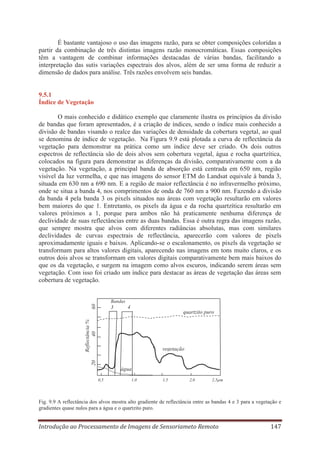É bastante vantajoso o uso das imagens razão, para se obter composições coloridas a
partir da combinação de três distintas imagens razão monocromáticas. Essas composições
têm a vantagem de combinar informações destacadas de várias bandas, facilitando a
interpretação das sutis variações espectrais dos alvos, além de ser uma forma de reduzir a
dimensão de dados para análise. Três razões envolvem seis bandas.

9.5.1
Índice de Vegetação
O mais conhecido e didático exemplo que claramente ilustra os princípios da divisão
de bandas que foram apresentados, é a criação de índices, sendo o índice mais conhecido a
divisão de bandas visando o realce das variações de densidade da cobertura vegetal, ao qual
se denomina de índice de vegetação. Na Figura 9.9 está plotada a curva de reflectância da
vegetação para demonstrar na prática como um índice deve ser criado. Os dois outros
espectros de reflectância são de dois alvos sem cobertura vegetal, água e rocha quartzítica,
colocados na figura para demonstrar as diferenças da divisão, comparativamente com a da
vegetação. Na vegetação, a principal banda de absorção está centrada em 650 nm, região
visível da luz vermelha, e que nas imagens do sensor ETM do Landsat equivale à banda 3,
situada em 630 nm a 690 nm. E a região de maior reflectância é no infravermelho próximo,
onde se situa a banda 4, nos comprimentos de onda de 760 nm a 900 nm. Fazendo a divisão
da banda 4 pela banda 3 os pixels situados nas áreas com vegetação resultarão em valores
bem maiores do que 1. Entretanto, os pixels da água e da rocha quartzítica resultarão em
valores próximos a 1, porque para ambos não há praticamente nenhuma diferença de
declividade de suas reflectâncias entre as duas bandas. Essa é outra regra das imagens razão,
que sempre mostra que alvos com diferentes radiâncias absolutas, mas com similares
declividades de curvas espectrais de reflectância, aparecerão com valores de pixels
aproximadamente iguais e baixos. Aplicando-se o escalonamento, os pixels da vegetação se
transformam para altos valores digitais, aparecendo nas imagens em tons muito claros, e os
outros dois alvos se transformam em valores digitais comparativamente bem mais baixos do
que os da vegetação, e surgem na imagem como alvos escuros, indicando serem áreas sem
vegetação. Com isso foi criado um índice para destacar as áreas de vegetação das áreas sem
cobertura de vegetação.

60

Bandas

3

4

Reflectância %
40

quartzito puro

20

vegetação

água
0,5

1,0

1,5

2,0

2,5μm

Fig. 9.9 A reflectância dos alvos mostra alto gradiente de reflectância entre as bandas 4 e 3 para a vegetação e
gradientes quase nulos para a água e o quartzito puro.

Introdução ao Processamento de Imagens de Sensoriameto Remoto

147

 