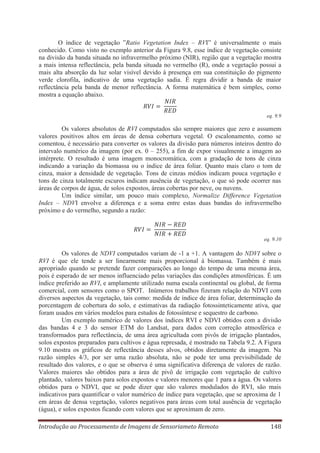 O índice de vegetação ”Ratio Vegetation Index – RVI” é universalmente o mais
conhecido. Como visto no exemplo anterior da Figura 9.8, esse índice de vegetação consiste
na divisão da banda situada no infravermelho próximo (NIR), região que a vegetação mostra
a mais intensa reflectância, pela banda situada no vermelho (R), onde a vegetação possui a
mais alta absorção da luz solar visível devido à presença em sua constituição do pigmento
verde clorofila, indicativo de uma vegetação sadia. É regra dividir a banda de maior
reflectância pela banda de menor reflectância. A forma matemática é bem simples, como
mostra a equação abaixo.
eq. 9.9

Os valores absolutos de RVI computados são sempre maiores que zero e assumem
valores positivos altos em áreas de densa cobertura vegetal. O escalonamento, como se
comentou, é necessário para converter os valores da divisão para números inteiros dentro do
intervalo numérico da imagem (por ex. 0 – 255), a fim de expor visualmente a imagem ao
intérprete. O resultado é uma imagem monocromática, com a gradação de tons de cinza
indicando a variação da biomassa ou o índice de área foliar. Quanto mais claro o tom de
cinza, maior a densidade de vegetação. Tons de cinzas médios indicam pouca vegetação e
tons de cinza totalmente escuros indicam ausência de vegetação, o que só pode ocorrer nas
áreas de corpos de água, de solos expostos, áreas cobertas por neve, ou nuvens.
Um índice similar, um pouco mais complexo, Normalize Difference Vegetation
Index – NDVI envolve a diferença e a soma entre estas duas bandas do infravermelho
próximo e do vermelho, segundo a razão:

eq. 9.10

Os valores de NDVI computados variam de -1 a +1. A vantagem do NDVI sobre o
RVI é que ele tende a ser linearmente mais proporcional à biomassa. Também é mais
apropriado quando se pretende fazer comparações ao longo do tempo de uma mesma área,
pois é esperado de ser menos influenciado pelas variações das condições atmosféricas. É um
índice preferido ao RVI, e amplamente utilizado numa escala continental ou global, de forma
comercial, com sensores como o SPOT. Inúmeros trabalhos fizeram relação do NDVI com
diversos aspectos da vegetação, tais como: medida de índice de área foliar, determinação da
porcentagem de cobertura do solo, e estimativas da radiação fotossinteticamente ativa, que
foram usados em vários modelos para estudos de fotossíntese e sequestro de carbono.
Um exemplo numérico de valores dos índices RVI e NDVI obtidos com a divisão
das bandas 4 e 3 do sensor ETM do Landsat, para dados com correção atmosférica e
transformados para reflectância, de uma área agricultada com pivôs de irrigação plantados,
solos expostos preparados para cultivos e água represada, é mostrado na Tabela 9.2. A Figura
9.10 mostra os gráficos de reflectância desses alvos, obtidos diretamente da imagem. Na
razão simples 4/3, por ser uma razão absoluta, não se pode ter uma previsibilidade de
resultado dos valores, e o que se observa é uma significativa diferença de valores de razão.
Valores maiores são obtidos para a área de pivô de irrigação com vegetação de cultivo
plantado, valores baixos para solos expostos e valores menores que 1 para a água. Os valores
obtidos para o NDVI, que se pode dizer que são valores modulados do RVI, são mais
indicativos para quantificar o valor numérico de índice para vegetação, que se aproxima de 1
em áreas de densa vegetação, valores negativos para áreas com total ausência de vegetação
(água), e solos expostos ficando com valores que se aproximam de zero.
Introdução ao Processamento de Imagens de Sensoriameto Remoto

148

 
