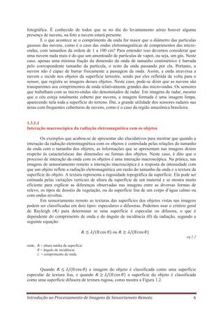 fotográfica. É conhecido de todos que se no dia do levantamento aéreo houver alguma
presença de nuvens, na foto a nuvem estará presente.
E o que acontece se o comprimento da onda for maior que o diâmetro das partículas
gasosas das nuvens, como é o caso das ondas eletromagnéticas de comprimentos das microondas, com tamanhos da ordem de 1 a 100 cm? Para entender isso devemos considerar que
uma nuvem nada mais é do que um amontoado de partículas de vapor, ou seja, um gás. Neste
caso, apenas uma mínima fração da dimensão da onda de tamanho centimétrico é barrada
pelo correspondente tamanho da partícula, o resto da onda passando por ela. Portanto, a
nuvem não é capaz de barrar fisicamente a passagem da onda. Assim, a onda atravessa a
nuvem e incide nos objetos da superfície terrestre, sendo por eles refletida de volta para o
sensor, que registra as imagens desses objetos. Neste caso, pode-se dizer que as nuvens são
transparentes aos comprimentos de onda relativamente grandes das micro-ondas. Os sensores
que trabalham com as micro-ondas são denominados de radar. Em imagens de radar, mesmo
que o céu esteja totalmente coberto por nuvens, a imagem formada é uma imagem limpa,
aparecendo nela toda a superfície do terreno. Daí, a grande utilidade dos sensores radares nas
áreas com frequentes coberturas de nuvens, como é o caso da região amazônica brasileira.

1.3.1.1
Interação macroscópica da radiação eletromagnética com os objetos
Os exemplos que acabou-se de apresentar são elucidativos para mostrar que quando a
interação da radiação eletromagnética com os objetos é controlada pelas relações do tamanho
da onda com o tamanho dos objetos, as informações que se apresentam nas imagens dizem
respeito às características das dimensões ou formas dos objetos. Neste caso, é dito que o
processo de interação da onda com os objetos é uma interação macroscópica. Na prática, nas
imagens de sensoriamento remoto a interação macroscópica é a resposta da intensidade com
que um objeto reflete a radiação eletromagnética em razão do tamanho da onda e a textura da
superfície do objeto. A textura representa a rugosidade topográfica da superfície. Ela pode ser
estimada pelas variações verticais de altura da superfície de um material e se mostra muito
eficiente para explicar as diferenças observadas nas imagens entre as diversas formas de
relevo, os tipos de dosséis da vegetação, ou da superfície lisa de um corpo d’água calmo ou
com ondas revoltas.
Em sensoriamento remoto as texturas das superfícies dos objetos vistas nas imagens
podem ser classificadas em dois tipos: especulares e difusoras. Podemos usar o critério geral
de Rayleigh ( ) para determinar se uma superfície é especular ou difusora, o que é
dependente do comprimento de onda e do ângulo de incidência ( ) da radiação, segundo a
seguinte equação:
ou
eq.1.2
onde,

= altura média da superfície
= ângulo de incidência
λ = comprimento de onda

Quando
a imagem do objeto é classificada como uma superfície
especular de textura lisa, e quando
a superfície do objeto é classificada
como uma superfície difusora de textura rugosa, como mostra a Figura 1.2.

Introdução ao Processamento de Imagens de Sensoriameto Remoto

6

 