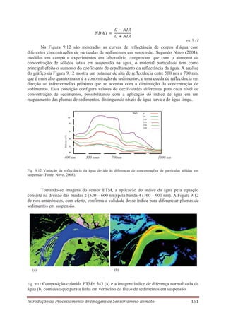 eq. 9.12

Na Figura 9.12 são mostradas as curvas de reflectância de corpos d’água com
diferentes concentrações de partículas de sedimentos em suspensão. Segundo Novo (2001),
medidas em campo e experimentos em laboratório comprovam que com o aumento da
concentração de sólidos totais em suspensão na água, o material particulado tem como
principal efeito o aumento do coeficiente de espalhamento da reflectância da água. A análise
do gráfico da Figura 9.12 mostra um patamar de alta de reflectância entre 500 nm a 700 nm,
que é mais alto quanto maior é a concentração de sedimentos, e uma queda de reflectância em
direção ao infravermelho próximo que se acentua com a diminuição da concentração de
sedimentos. Essa condição configura valores de declividades diferentes para cada nível de
concentração de sedimentos, possibilitando com a aplicação do índice de água em um
mapeamento das plumas de sedimentos, distinguindo níveis de água turva e de água limpa.

400 nm

550 nmn

700nm

1000 nm

Fig. 9.12 Variação da reflectância da água devido às diferenças de concentrações de partículas sólidas em
suspensão (Fonte: Novo, 2008).

Tomando-se imagens do sensor ETM, a aplicação do índice da água pela equação
consiste na divisão das bandas 2 (520 – 600 nm) pela banda 4 (760 – 900 nm). A Figura 9.12
de rios amazônicos, com efeito, confirma a validade desse índice para diferenciar plumas de
sedimentos em suspensão.

(a)

(b)

Composição colorida ETM+ 543 (a) e a imagem índice de diferença normalizada da
água (b) com destaque para a linha em vermelho do fluxo de sedimentos em suspensão.
Fig. 9.12

Introdução ao Processamento de Imagens de Sensoriameto Remoto

151

 