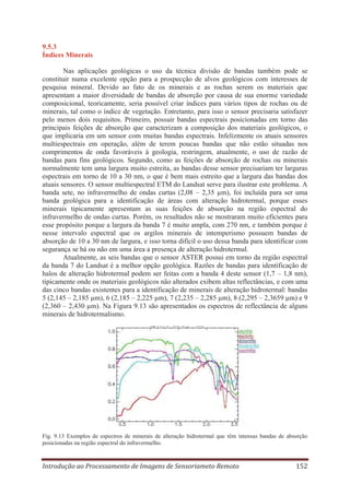 9.5.3
Índices Minerais
Nas aplicações geológicas o uso da técnica divisão de bandas também pode se
constituir numa excelente opção para a prospecção de alvos geológicos com interesses de
pesquisa mineral. Devido ao fato de os minerais e as rochas serem os materiais que
apresentam a maior diversidade de bandas de absorção por causa de sua enorme variedade
composicional, teoricamente, seria possível criar índices para vários tipos de rochas ou de
minerais, tal como o índice de vegetação. Entretanto, para isso o sensor precisaria satisfazer
pelo menos dois requisitos. Primeiro, possuir bandas espectrais posicionadas em torno das
principais feições de absorção que caracterizam a composição dos materiais geológicos, o
que implicaria em um sensor com muitas bandas espectrais. Infelizmente os atuais sensores
multiespectrais em operação, além de terem poucas bandas que não estão situadas nos
comprimentos de onda favoráveis à geologia, restringem, atualmente, o uso de razão de
bandas para fins geológicos. Segundo, como as feições de absorção de rochas ou minerais
normalmente tem uma largura muito estreita, as bandas desse sensor precisariam ter larguras
espectrais em torno de 10 a 30 nm, o que é bem mais estreito que a largura das bandas dos
atuais sensores. O sensor multiespectral ETM do Landsat serve para ilustrar este problema. A
banda sete, no infravermelho de ondas curtas (2,08 – 2,35 μm), foi incluída para ser uma
banda geológica para a identificação de áreas com alteração hidrotermal, porque esses
minerais tipicamente apresentam as suas feições de absorção na região espectral do
infravermelho de ondas curtas. Porém, os resultados não se mostraram muito eficientes para
esse propósito porque a largura da banda 7 é muito ampla, com 270 nm, e também porque é
nesse intervalo espectral que os argilos minerais de intemperismo possuem bandas de
absorção de 10 a 30 nm de largura, e isso torna difícil o uso dessa banda para identificar com
segurança se há ou não em uma área a presença de alteração hidrotermal.
Atualmente, as seis bandas que o sensor ASTER possui em torno da região espectral
da banda 7 do Landsat é a melhor opção geológica. Razões de bandas para identificação de
halos de alteração hidrotermal podem ser feitas com a banda 4 deste sensor (1,7 – 1,8 nm),
tipicamente onde os materiais geológicos não alterados exibem altas reflectâncias, e com uma
das cinco bandas existentes para a identificação de minerais de alteração hidrotermal: bandas
5 (2,145 – 2,185 μm), 6 (2,185 – 2,225 μm), 7 (2,235 – 2,285 μm), 8 (2,295 – 2,3659 μm) e 9
(2,360 – 2,430 μm). Na Figura 9.13 são apresentados os espectros de reflectância de alguns
minerais de hidrotermalismo.

Fig. 9.13 Exemplos de espectros de minerais de alteração hidrotermal que têm intensas bandas de absorção
posicionadas na região espectral do infravermelho.

Introdução ao Processamento de Imagens de Sensoriameto Remoto

152

 