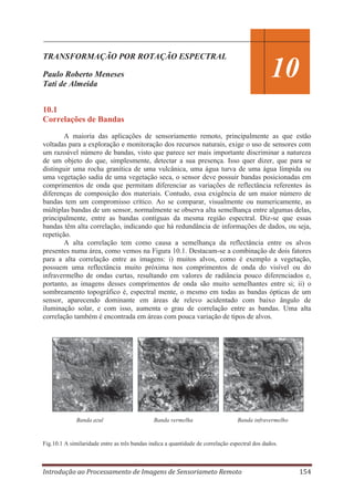TRANSFORMAÇÃO POR ROTAÇÃO ESPECTRAL

10

Paulo Roberto Meneses
Tati de Almeida
10.1
Correlações de Bandas

A maioria das aplicações de sensoriamento remoto, principalmente as que estão
voltadas para a exploração e monitoração dos recursos naturais, exige o uso de sensores com
um razoável número de bandas, visto que parece ser mais importante discriminar a natureza
de um objeto do que, simplesmente, detectar a sua presença. Isso quer dizer, que para se
distinguir uma rocha granítica de uma vulcânica, uma água turva de uma água límpida ou
uma vegetação sadia de uma vegetação seca, o sensor deve possuir bandas posicionadas em
comprimentos de onda que permitam diferenciar as variações de reflectância referentes às
diferenças de composição dos materiais. Contudo, essa exigência de um maior número de
bandas tem um compromisso crítico. Ao se comparar, visualmente ou numericamente, as
múltiplas bandas de um sensor, normalmente se observa alta semelhança entre algumas delas,
principalmente, entre as bandas contíguas da mesma região espectral. Diz-se que essas
bandas têm alta correlação, indicando que há redundância de informações de dados, ou seja,
repetição.
A alta correlação tem como causa a semelhança da reflectância entre os alvos
presentes numa área, como vemos na Figura 10.1. Destacam-se a combinação de dois fatores
para a alta correlação entre as imagens: i) muitos alvos, como é exemplo a vegetação,
possuem uma reflectância muito próxima nos comprimentos de onda do visível ou do
infravermelho de ondas curtas, resultando em valores de radiância pouco diferenciados e,
portanto, as imagens desses comprimentos de onda são muito semelhantes entre si; ii) o
sombreamento topográfico é, espectral mente, o mesmo em todas as bandas ópticas de um
sensor, aparecendo dominante em áreas de relevo acidentado com baixo ângulo de
iluminação solar, e com isso, aumenta o grau de correlação entre as bandas. Uma alta
correlação também é encontrada em áreas com pouca variação de tipos de alvos.

Banda azul

Banda vermelha

Banda infravermelho

Fig.10.1 A similaridade entre as três bandas indica a quantidade de correlação espectral dos dados.

Introdução ao Processamento de Imagens de Sensoriameto Remoto

154

 