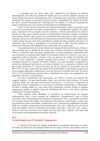 A correlação tem um efeito muito mais significativo nas imagens de sensores
hiperespectrais, em razão das centenas de bandas que esses sensores adquirem, do que nas
poucas bandas dos sensores multiespectrais. Mas, o tratamento para solucionar o problema de
correlação das imagens é encarado da mesma maneira, independente do número de bandas
que têm os sensores multiespectral e hiperespectral. No capitulo 14, sobre processamento de
imagens hiperespectrais, este assunto será abordado mais detalhadamente.
Como se tem visto nas discussões dos capítulos precedentes, pode-se generalizar que
a base do processamento de imagens multiespectrais é a manipulação numérica dos dados
para a obtenção de novas imagens com alto contraste, a fim de apresentá-las em cores no
monitor de vídeo, para o analista executar as interpretações. Entretanto, quando a correlação
entre algumas bandas é alta, as possíveis combinações das bandas para se obter composições
coloridas, deixam de exibir diferenças de contrastes para uma boa interpretação. Sendo assim,
é lógico pensar que por causa desta redundância a análise de todas as bandas não parece ser
necessária. Mas, de fato, a redundância ou correlação não é 100%, havendo sempre um
mínimo de informação não redundante que é interessante de ser preservado.
Uma poderosa técnica de processamento de imagens foi desenvolvida para eliminar a
alta correlação entre as bandas de um sensor, com o mínimo de perda de informação. Essa
técnica é conhecida como principais componentes. A técnica principais componentes tem
seus princípios na estatística para análise de um grande número de variáveis, e por isso, é
largamente usada na biologia e geologia como um processo de redução da dimensão dos
dados a serem analisados. A grande vantagem dessa técnica é a remoção de qualquer
correlação presente no conjunto de bandas originais, com uma simultânea compressão da
maioria da informação total presente em todas as bandas, isso é, concentra a variância total
para poucas dimensões. É o mesmo de dizer, que de um conjunto de dez bandas, cerca de
90% a 95% de toda a informação das bandas fosse redistribuída e concentrada em apenas três
novas imagens (principais componentes), sem que houvesse correlação entre elas. Os outros
10% ou 5¨% de informações remanescentes se distribuem nos outros sete componentes, que
igualmente não mais se correlacionam.
Os novos componentes são relacionados aos valores de brilho do conjunto das
imagens originais, via uma transformação linear, que tem dois efeitos práticos: (i) tornar
evidentes feições que não eram anteriormente discerníveis; e (ii) devido à compressão de
dados que é obtida, combinando-se os três primeiros principais componentes, as informações
de todas as bandas podem ser vista numa única composição colorida. Porém, as imagens
componentes perdem as relações físicas da reflectância dos alvos, o que torna o processo
interpretativo um tanto trabalhoso.
Neste capítulo serão abordados os princípios da transformação de imagens
multiespectrais para o novo conjunto de componentes, primeiramente, com a técnica
conhecida como Transformação por Principais Componentes (TPC), que permite operações
com qualquer número de bandas. Uma derivação dessa técnica é apresentada, a seguir, para
um conjunto de apenas três bandas, visando nesse caso, a obtenção de composições coloridas
RGB com imagens componentes descorrelacionadas, mas com a diferença de que não há
perda das relações físicas da reflectância das bandas envolvidas. Como será visto a seguir,
ambos os processos envolvem uma rotação dos eixos dos dados originais, razão pela qual
essas técnicas serem denominadas de rotação espectral.

10.2
Transformação por Principais Componentes
A natureza do formato das imagens multiespectrais possibilita representar os valores
de brilho dos pixels por suas posições dentro de um espaço vetorial, com quantos eixos ou
Introdução ao Processamento de Imagens de Sensoriameto Remoto

155

 