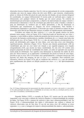 dimensões forem as bandas espectrais. Isso foi visto na representação de cor das composições
coloridas, por meio do espaço cúbico das três cores RGB, e que consistia, simplesmente,
plotar os valores de brilho dos pixels de cada uma das três bandas, em um sistema ortogonal
de coordenadas, no espaço tridimensional. O mesmo pode ser realizado para o espaço ndimensional, com qualquer número de bandas que um sensor possua. No contexto da
transformação por principais componentes, o objetivo da representação do espaço vetorial ndimensional é determinar o nível de correlação que pode haver entre n bandas e calcular o
grau de informação ou variância que os dados apresentam, a fim de determinar os
coeficientes que transformam as imagens em novos componentes. Para facilitar o
entendimento matemático e geométrico, a discussão que segue se limitará ao espaço de duas
dimensões, pelo fato de que dimensões maiores só podem ser algebricamente representadas.
Considere um espaço de duas variáveis x e y com um grande número de pixels
plotados neste espaço, como na Figura 10.2a. Cada pixel pode ser descrito por seu vetor x,
enquanto, o vetor média m define a média das posições dos pixels neste espaço. Se os valores
dos pixels são bastante correlacionáveis, medidas simultâneas de x e y traçam uma linha reta
definida pelo eixo AB na Figura 10.2b. Se x e y não são perfeitamente correlacionáveis, os
pixels são delimitados pelo espaço de uma elipse, com seus dois eixos com dimensões,
significativamente, diferentes (Figura 10.2c). Haverá uma direção predominante (AB) de
variabilidade que tem um eixo maior em relação a um segundo pequeno eixo traçado
ortogonalmente (CD), que mostra ter baixa variabilidade. Se este eixo CD contém uma
pequena proporção do total da variabilidade dos dados, ele pode ser ignorado sem acarretar
muita perda da informação. Isso significa uma diminuição na dimensão dos dados de dois
para um. Dessa maneira, ao se representar a distribuição dos pixels na forma de uma elipse,
percebe-se que os eixos AB e CD revelam, mais apropriadamente, a estrutura interna que está
presente nos dados das imagens, do que os eixos x e y separados. Para confirmar essa
afirmativa, observe na Figura 10.2a, que as variâncias das variáveis x e y, que são medidas
pelo espalhamento dos pontos na direção paralela aos eixos x e y, são aproximadamente
iguais.

y

y

y

xn

B

B
C

x2

+
m
D

x1
x
a

A
b

x

A
c

x

Fig. 10.2 Espaço bidimensional da representação dos dados mostrando: a) o vetor xi dos pixels e o vetor média
m; b) a alta correlação dos dados com a variabilidade em um único eixo AB; c) a correlação positiva com os
eixos AB e CD medindo a variabilidade dos dados.

Segundo Mather (1987), o exemplo da Figura 10.2 mostra que há uma distinção
importante a ser vista entre o número de variáveis (bandas) e a dimensionalidade do conjunto
de dados. Na Figura 10.2b, o número de variáveis é dois, mas a dimensionalidade é um. Na
Figura 10.2c, a dimensionalidade dos dados é efetivamente um, embora o número de
variáveis observadas seja de fato dois. O uso de um único eixo AB substitui os eixos
separados x e y, com a vantagem de reduzir a dimensionalidade dos dados e, adicionalmente,
Introdução ao Processamento de Imagens de Sensoriameto Remoto

156

 