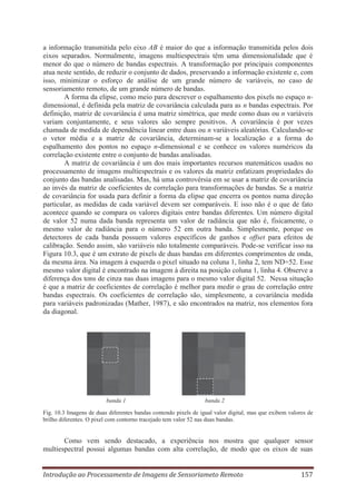 a informação transmitida pelo eixo AB é maior do que a informação transmitida pelos dois
eixos separados. Normalmente, imagens multiespectrais têm uma dimensionalidade que é
menor do que o número de bandas espectrais. A transformação por principais componentes
atua neste sentido, de reduzir o conjunto de dados, preservando a informação existente e, com
isso, minimizar o esforço de análise de um grande número de variáveis, no caso de
sensoriamento remoto, de um grande número de bandas.
A forma da elipse, como meio para descrever o espalhamento dos pixels no espaço ndimensional, é definida pela matriz de covariância calculada para as n bandas espectrais. Por
definição, matriz de covariância é uma matriz simétrica, que mede como duas ou n variáveis
variam conjuntamente, e seus valores são sempre positivos. A covariância é por vezes
chamada de medida de dependência linear entre duas ou n variáveis aleatórias. Calculando-se
o vetor média e a matriz de covariância, determinam-se a localização e a forma do
espalhamento dos pontos no espaço n-dimensional e se conhece os valores numéricos da
correlação existente entre o conjunto de bandas analisadas.
A matriz de covariância é um dos mais importantes recursos matemáticos usados no
processamento de imagens multiespectrais e os valores da matriz enfatizam propriedades do
conjunto das bandas analisadas. Mas, há uma controvérsia em se usar a matriz de covariância
ao invés da matriz de coeficientes de correlação para transformações de bandas. Se a matriz
de covariância for usada para definir a forma da elipse que encerra os pontos numa direção
particular, as medidas de cada variável devem ser comparáveis. E isso não é o que de fato
acontece quando se compara os valores digitais entre bandas diferentes. Um número digital
de valor 52 numa dada banda representa um valor de radiância que não é, fisicamente, o
mesmo valor de radiância para o número 52 em outra banda. Simplesmente, porque os
detectores de cada banda possuem valores específicos de ganhos e offset para efeitos de
calibração. Sendo assim, são variáveis não totalmente comparáveis. Pode-se verificar isso na
Figura 10.3, que é um extrato de pixels de duas bandas em diferentes comprimentos de onda,
da mesma área. Na imagem à esquerda o pixel situado na coluna 1, linha 2, tem ND=52. Esse
mesmo valor digital é encontrado na imagem à direita na posição coluna 1, linha 4. Observe a
diferença dos tons de cinza nas duas imagens para o mesmo valor digital 52. Nessa situação
é que a matriz de coeficientes de correlação é melhor para medir o grau de correlação entre
bandas espectrais. Os coeficientes de correlação são, simplesmente, a covariância medida
para variáveis padronizadas (Mather, 1987), e são encontrados na matriz, nos elementos fora
da diagonal.

banda 1

banda 2

Fig. 10.3 Imagens de duas diferentes bandas contendo pixels de igual valor digital, mas que exibem valores de
brilho diferentes. O pixel com contorno tracejado tem valor 52 nas duas bandas.

Como vem sendo destacado, a experiência nos mostra que qualquer sensor
multiespectral possui algumas bandas com alta correlação, de modo que os eixos de suas
Introdução ao Processamento de Imagens de Sensoriameto Remoto

157

 
