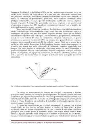 funções de densidade de probabilidade (FDP), não são estatisticamente ortogonais, isso é, as
variáveis nos eixos não são independentes. A técnica principais componentes envolve uma
rotação (e uma translação) num hipotético espaço de atributos do sistema de coordenadas da
função de densidade de probabilidade, produzindo novas variáveis conhecidas como
principais componentes, ou eixos, que são combinações lineares das variáveis originais
(bandas originais). A rotação das coordenadas dos eixos originais é um esforço para
ortogonalizar os novos eixos PC, fazendo-os coincidirem ao máximo com as direções de
distribuição dos dados, ou suas variâncias.
Numa representação hipotética, considere a distribuição no espaço bidimensional dos
valores de brilho dos pixels de duas bandas (Figura 10.4). Os pontos representam o espaço de
distribuição dos pixels, que nas duas bandas originais ostentam quase que as mesmas
características espectrais (alta correlação). Na transformação por principais componentes,
isso é, no novo sistema de eixos ou componentes ortogonais rotacionados, os pixels
apresentam no primeiro componente (PC1) ou primeiro eixo principal, maior variância,
enquanto, que no segundo componente (PC2) a variância é menor. Desde que se assume que a
variância é uma medida do conteúdo de informação da imagem, o primeiro componente ou
primeiro eixo agrega uma maior quantidade de informação espectral, produzindo uma
imagem com maior detalhe de informação. Nesse novo espaço de eixos rotacionados o
primeiro componente não tem correlação com o segundo componente. Situações similares
podem ser imaginadas em espaços de n dimensões, ou n bandas, sabendo-se, contudo, que
todo o processo de transformação da imagem é realizado numa concepção puramente
matemática.

ND2
PC2

PC1

ND1
Fig. 10.4 Rotação espectral dos eixos originais com alta correlação, para novos eixos PC descorrelacionados.

Em síntese, no processamento das imagens por principais componentes, o objetivo
principal é definir o número de dimensões que estão presentes no conjunto de dados e fixar os
coeficientes que especificam as posições dos eixos que apontem nas direções das mais altas
variabilidades dos dados. Portanto, eliminar a alta correlação das imagens tem a vantagem de
reduzir o volume de dados a ser analisado e de redistribuir a informação espectral entre os
novos principais componentes.
O cálculo da transformação por principais componentes é extenso e de relativa
complexidade. No livro Statistic and Data Analysis in Geology, de Davis (2002), o leitor
encontrará a base do desenvolvimento estatístico, com exemplos de aplicações a variáveis
geológicas. Um exemplo prático é mostrado a seguir, com as seis bandas ETM da faixa
óptica do espectro. Primeiro, foram computadas as matrizes de correlação das seis bandas,
mas, cabe ao usuário decidir se todas as bandas ou apenas uma parte delas será utilizada para
Introdução ao Processamento de Imagens de Sensoriameto Remoto

158

 