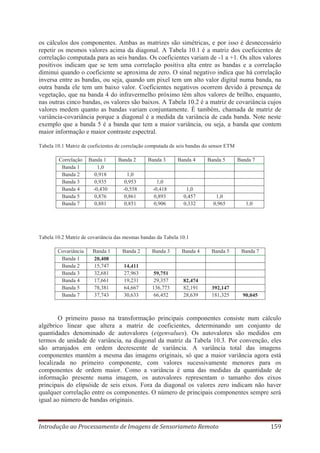 os cálculos dos componentes. Ambas as matrizes são simétricas, e por isso é desnecessário
repetir os mesmos valores acima da diagonal. A Tabela 10.1 é a matriz dos coeficientes de
correlação computada para as seis bandas. Os coeficientes variam de -1 a +1. Os altos valores
positivos indicam que se tem uma correlação positiva alta entre as bandas e a correlação
diminui quando o coeficiente se aproxima de zero. O sinal negativo indica que há correlação
inversa entre as bandas, ou seja, quando um pixel tem um alto valor digital numa banda, na
outra banda ele tem um baixo valor. Coeficientes negativos ocorrem devido à presença de
vegetação, que na banda 4 do infravermelho próximo têm altos valores de brilho, enquanto,
nas outras cinco bandas, os valores são baixos. A Tabela 10.2 é a matriz de covariância cujos
valores medem quanto as bandas variam conjuntamente. É também, chamada de matriz de
variância-covariância porque a diagonal é a medida da variância de cada banda. Note neste
exemplo que a banda 5 é a banda que tem a maior variância, ou seja, a banda que contem
maior informação e maior contraste espectral.
Tabela 10.1 Matriz de coeficientes de correlação computada de seis bandas do sensor ETM
Correlação
Banda 1
Banda 2
Banda 3
Banda 4
Banda 5
Banda 7

Banda 1
1,0
0,918
0,935
-0,430
0,876
0,881

Banda 2

Banda 3

Banda 4

Banda 5

Banda 7

1,0
0,953
-0,558
0,861
0,851

1,0
-0,418
0,893
0,906

1,0
0,457
0,332

1,0
0,965

1,0

Tabela 10.2 Matriz de covariância das mesmas bandas da Tabela 10.1
Covariância
Banda 1
Banda 2
Banda 3
Banda 4
Banda 5
Banda 7

Banda 1
20,408
15,747
32,681
17,661
78,381
37,743

Banda 2

Banda 3

Banda 4

Banda 5

Banda 7

14,411
27,963
19,231
64,667
30,633

59,751
29,357
136,773
66,452

82,474
82,191
28,639

392,147
181,325

90,045

O primeiro passo na transformação principais componentes consiste num cálculo
algébrico linear que altera a matriz de coeficientes, determinando um conjunto de
quantidades denominado de autovalores (eigenvalues). Os autovalores são medidos em
termos de unidade de variância, na diagonal da matriz da Tabela 10.3. Por convenção, eles
são arranjados em ordem decrescente de variância. A variância total das imagens
componentes mantém a mesma das imagens originais, só que a maior variância agora está
localizada no primeiro componente, com valores sucessivamente menores para os
componentes de ordem maior. Como a variância é uma das medidas da quantidade de
informação presente numa imagem, os autovalores representam o tamanho dos eixos
principais do elipsóide de seis eixos. Fora da diagonal os valores zero indicam não haver
qualquer correlação entre os componentes. O número de principais componentes sempre será
igual ao número de bandas originais.

Introdução ao Processamento de Imagens de Sensoriameto Remoto

159

 