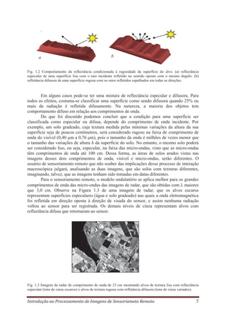 .

a

b

Fig. 1.2 Comportamento da reflectância condicionada à rugosidade da superfície do alvo. (a) reflectância
especular de uma superfície lisa com o raio incidente refletido no sentido oposto com o mesmo ângulo. (b)
refletância difusora de uma superfície rugosa com os raios refletidos espalhados em todas as direções.

Em alguns casos pode-se ter uma mistura de reflectância especular e difusora. Para
todos os efeitos, costuma-se classificar uma superfície como sendo difusora quando 25% ou
mais da radiação é refletida difusamente. Na natureza, a maioria dos objetos tem
comportamento difuso em relação aos comprimentos de onda.
Do que foi discutido podemos concluir que a condição para uma superfície ser
classificada como especular ou difusa, depende do comprimento de onda incidente. Por
exemplo, um solo gradeado, cuja textura medida pelas mínimas variações da altura da sua
superfície seja de poucos centímetros, será considerado rugoso na faixa de comprimento de
onda do visível (0,40 μm a 0,76 μm), pois o tamanho da onda é milhões de vezes menor que
o tamanho das variações de altura h da superfície do solo. No entanto, o mesmo solo poderá
ser considerado liso, ou seja, especular, na faixa das micro-ondas, visto que as micro-ondas
têm comprimentos de onda até 100 cm. Dessa forma, as áreas de solos arados vistas nas
imagens desses dois comprimentos de onda, visível e micro-ondas, serão diferentes. O
usuário de sensoriamento remoto que não souber das implicações desse processo de interação
macroscópica julgará, analisando as duas imagens, que são solos com texturas diferentes,
imaginando, talvez, que as imagens tenham sido tomadas em datas diferentes.
Para o sensoriamento remoto, o modelo ondulatório se aplica melhor para os grandes
comprimentos de onda das micro-ondas das imagens de radar, que são obtidas com maiores
que 3,0 cm. Observe na Figura 1.3 de uma imagem de radar, que os alvos escuros
representam superfícies especulares (água e solo gradeado) nas quais a onda eletromagnética
foi refletida em direção oposta à direção de visada do sensor, e assim nenhuma radiação
voltou ao sensor para ser registrada. Os demais níveis de cinza representam alvos com
reflectância difusa que retornaram ao sensor.

Fig. 1.3 Imagem de radar de comprimento de onda de 23 cm mostrando alvos de textura lisa com reflectância
especular (tons de cinza escuros) e alvos de textura rugosa com refletância difusora (tons de cinza variados).

Introdução ao Processamento de Imagens de Sensoriameto Remoto

7

 