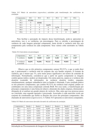 Tabela 10.3 Matriz de autovalores (eigenvalues) calculados pela transformação dos coeficientes de
correlação.
Componentes
PC1
PC2
PC3
PC4
PC5
PC6

PC1

PC2

PC3

PC4

PC5

PC6

572,816
0
0
0
0
0

65,961
0
0
0
0

14,670
0
0
0

3,174
0
0

1,916
0

0,699

Para facilitar a percepção do impacto dessa transformação, pode-se apresentar os
autovalores, isso é, as variâncias, em porcentagens. Para se calcular a porcentagem de
variância de cada imagem principal componente, basta dividir a variância total dos seis
componentes pela variância de cada componente. Seus valores estão mostrados na Tabela
10.4.
Tabela 10.4 Autovalores em porcentagens
Componentes
% variância

PC1
86,891

PC2
10,005

PC3
2,225

PC4
0,481

PC5
0,291

PC6
1,107

% variância
acumulada

86,891

96,896

99,121

99,602

99,893

100

Observe que os três primeiros componentes somam 99,121%, o que se pode dizer
que é praticamente a variância total do conjunto das seis bandas originais. O restante da
variância, que é menor que 1%, seria muito pouco significativo em termos de conteúdo de
informação. Normalmente, considera-se que a partir do quarto componente as imagens
contêm apenas ruídos e podem ser desprezadas. Em outras palavras, separa-se a variância não
aleatória (conteúdo de informação), da variância aleatória (ruído), enquanto,
simultaneamente, qualquer redundância entre as bandas é eliminada. Como resultado prático
os três primeiros componentes, que contêm 99,121% da variância total original, podem ser
combinados em uma única composição colorida RGB. Por essa razão, a transformação por
principais componentes é uma forma de reduzir a dimensão dos dados originais, diminuindo a
obrigação de se analisar um grande número de variáveis. Mas, antes que esse processo possa
ser concluído, uma segunda operação é processada. Associados à cada autovalor existe um
conjunto de coordenadas que define as direções dos eixos dos principais componentes. São
chamados de autovetores (eigenvectors). A Tabela 10.5 apresenta os autovetores computados.
Tabela 10.5 Matriz de autovetores derivados da matriz de coeficientes de correlação.
Componentes
PC1
PC2
PC3
PC4
PC5
PC6

Banda 1
0,171
-0,012
0,377
0,135
0,892
0,121

Banda 2
0,143
0,061
0,359
0,072
-0,064
-0,915

Banda 3
0,299
-0,045
0,736
0,167
-0,445
0,376

Banda 4
0,190
0,967
-0,023
-0,150
-0,001
0,073

Banda 5
0,823
-0,116
-0,429
0,351
-0,028
-0,018

Introdução ao Processamento de Imagens de Sensoriameto Remoto

Banda 7
0,384
-0,213
0,056
-0,896
0,035
-0,005

160

 