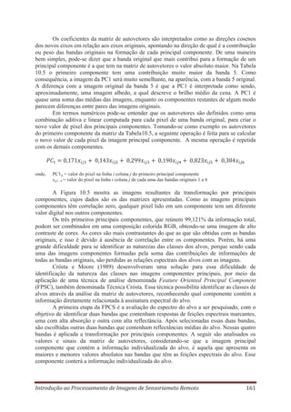 Os coeficientes da matriz de autovetores são interpretados como as direções cosenos
dos novos eixos em relação aos eixos originais, apontando na direção de qual é a contribuição
ou peso das bandas originais na formação de cada principal componente. De uma maneira
bem simples, pode-se dizer que a banda original que mais contribui para a formação de um
principal componente é a que tem na matriz de autovetores o valor absoluto maior. Na Tabela
10.5 o primeiro componente tem uma contribuição muito maior da banda 5. Como
consequência, a imagem da PC1 será muito semelhante, na aparência, com a banda 5 original.
A diferença com a imagem original da banda 5 é que a PC1 é interpretada como sendo,
aproximadamente, uma imagem albedo, a qual descreve o brilho médio da cena. A PC1 é
quase uma soma das médias das imagens, enquanto os componentes restantes de algum modo
parecem diferenças entre pares das imagens originais.
Em termos numéricos pode-se entender que os autovetores são definidos como uma
combinação aditiva e linear computada para cada pixel de uma banda original, para criar o
novo valor de pixel dos principais componentes. Tomando-se como exemplo os autovetores
do primeiro componente da matriz da Tabela10.5, a seguinte operação é feita para se calcular
o novo valor de cada pixel da imagem principal componente. A mesma operação é repetida
com os demais componentes.

onde,

PC1ij = valor do pixel na linha i coluna j do primeiro principal componente
xij1...6 = valor do pixel na linha i coluna j de cada uma das bandas originais 1 a 6

A Figura 10.5 mostra as imagens resultantes da transformação por principais
componentes, cujos dados são os das matrizes apresentadas. Como as imagens principais
componentes têm correlação zero, qualquer pixel lido em um componente tem um diferente
valor digital nos outros componentes.
Os três primeiros principais componentes, que reúnem 99,121% da informação total,
podem ser combinados em uma composição colorida RGB, obtendo-se uma imagem de alto
contraste de cores. As cores são mais contrastantes do que as que são obtidas com as bandas
originais, e isso é devido à ausência de correlação entre os componentes. Porém, há uma
grande dificuldade para se identificar as naturezas das classes dos alvos, porque sendo cada
uma das imagens componentes formadas pela soma das contribuições de informações de
todas as bandas originais, são perdidas as relações espectrais dos alvos com as imagens.
Crósta e Moore (1989) desenvolveram uma solução para essa dificuldade de
identificação da natureza das classes nas imagens componentes principais, por meio da
aplicação de uma técnica de análise denominada Feature Oriented Principal Component
(FPSC), também denominada Técnica Crósta. Essa técnica possibilita identificar as classes de
alvos através da análise da matriz de autovetores, reconhecendo qual componente contém a
informação diretamente relacionada à assinatura espectral do alvo.
A primeira etapa da FPCS é a avaliação do espectro do alvo a ser pesquisado, com o
objetivo de identificar duas bandas que contenham respostas de feições espectrais marcantes,
uma com alta absorção e outra com alta reflectância. Após selecionadas essas duas bandas,
são escolhidas outras duas bandas que contenham reflectâncias médias do alvo. Nessas quatro
bandas é aplicada a transformação por principais componentes. A seguir são analisados os
valores e sinais da matriz de autovetores, considerando-se que a imagem principal
componente que contém a informação individualizada do alvo, é aquela que apresenta os
maiores e menores valores absolutos nas bandas que têm as feições espectrais do alvo. Esse
componente conterá a informação individualizada do alvo.

Introdução ao Processamento de Imagens de Sensoriameto Remoto

161

 