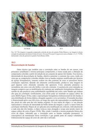 541/RGB

PC4

Fig. 10.7 Na imagem à esquerda composição colorida da área do granito Pedra Branca e na imagem à direita
exemplo da aplicação da técnica Crósta (Feature Oriented Principal Component) com as bandas 1, 4, 5, 7 ETM,
destacando a área de graissen no granito Serra Branca (GO).

10.3
Descorrelação de bandas
Outra técnica que também zera a correlação entre as bandas de um sensor, com
princípios semelhantes à técnica principais componentes, é muito usada para a obtenção de
composições coloridas a partir da seleção de um conjunto de apenas três bandas. Essa técnica,
denominada de descorrelação de bandas, objetiva aumentar o contraste das cores, tendo em
vista que as composições coloridas obtidas com as bandas originais modificadas por técnicas
de ajustes histogrâmicos, somente exibem um alto contraste de cores se possuírem baixas
correlações espectrais. Quando são altamente correlacionadas, produz-se uma imagem na
qual algumas cores altamente saturadas não aparecem. Cores saturadas primárias ou
secundárias são cores com alto brilho e com alto contraste. A ausência de cores saturadas na
imagem comprova que as modificações de contraste por ampliações histogrâmicas falham no
sentido de não promover uma redistribuição equilibrada das cores, entre bandas que tenham
alto grau de correlação. Graficamente, esse efeito pode ser mostrado no espaço cúbico de
cores RGB (Figura 10.8a), onde a representação histogrâmica tridimensional de três bandas é
uma distribuição de forma elíptica, alongada segundo o eixo acromático. O tamanho da elipse
é dimensionado pelos seus três eixos, ao longo dos quais são representados os espalhamentos
dos pixels de cada uma das três bandas originais. O eixo maior da elipse e a sua direção
representam a variação de intensidade de brilho dentro da imagem, a qual é a maior fonte de
correlação interbanda. Depois de ser aplicada uma modificação de contraste, individualmente
a cada uma das três bandas, a elipse torna-se mais alongada e ocupa uma porção maior do
espaço cúbico de cores (Figura 10.8b). Mas, ainda é mantida a mesma proporção básica dos
eixos da elipse, indicando que a correlação entre as bandas realçadas permanece. A
consequência da manutenção dessa correlação é que grande parte do espaço volumétrico
tridimensional do espaço de cores do cubo não é utilizado.

Introdução ao Processamento de Imagens de Sensoriameto Remoto

164

 
