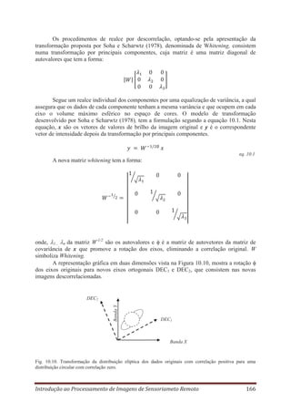 Os procedimentos de realce por descorrelação, optando-se pela apresentação da
transformação proposta por Soha e Scharwtz (1978), denominada de Whitening, consistem
numa transformação por principais componentes, cuja matriz é uma matriz diagonal de
autovalores que tem a forma:

Segue um realce individual dos componentes por uma equalização de variância, a qual
assegura que os dados de cada componente tenham a mesma variância e que ocupem em cada
eixo o volume máximo esférico no espaço de cores. O modelo de transformação
desenvolvido por Soha e Scharwtz (1978), tem a formulação segundo a equação 10.1. Nesta
equação, x são os vetores de valores de brilho da imagem original e y é o correspondente
vetor de intensidade depois da transformação por principais componentes.

eq. 10.1

A nova matriz whitening tem a forma:

onde, 1... n da matriz W-1/2 são os autovalores e é a matriz de autovetores da matriz de
covariância de x que promove a rotação dos eixos, eliminando a correlação original. W
simboliza Whitening.
A representação gráfica em duas dimensões vista na Figura 10.10, mostra a rotação
dos eixos originais para novos eixos ortogonais DEC1 e DEC2, que consistem nas novas
imagens descorrelacionadas.

Banda Y

DEC2

DEC1

Banda X

Fig. 10.10. Transformação da distribuição elíptica dos dados originais com correlação positiva para uma
distribuição circular com correlação zero.

Introdução ao Processamento de Imagens de Sensoriameto Remoto

166

 