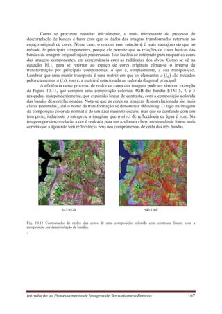 Como se procurou ressaltar inicialmente, o mais interessante do processo de
descorrelação de bandas é fazer com que os dados das imagens transformadas retornem ao
espaço original de cores. Nesse caso, o retorno com rotação é mais vantajoso do que no
método de principais componentes, porque ele permite que as relações de cores básicas das
bandas da imagem original sejam preservadas. Isso facilita ao intérprete para mapear as cores
das imagens componentes, em concordância com as radiâncias dos alvos. Como se vê na
equação 10.1, para se retornar ao espaço de cores originais efetua-se o inverso da
transformação por principais componentes, o que é, simplesmente, a sua transposição.
Lembrar que uma matriz transposta é uma matriz em que os elementos a (i,j) são trocados
pelos elementos a (j,i), isso é, a matriz é rotacionada ao redor da diagonal principal.
A eficiência desse processo de realce de cores das imagens pode ser visto no exemplo
da Figura 10.11, que compara uma composição colorida RGB das bandas ETM 5, 4, e 3
realçadas, independentemente, por expansão linear de contraste, com a composição colorida
das bandas descorrelacionadas. Nota-se que as cores na imagem descorrelacionada são mais
claras (saturadas), daí o nome da transformação se denominar Whitening. O lago na imagem
da composição colorida normal é de um azul marinho escuro, mas que se confunde com um
tom preto, induzindo o intérprete a imaginar que o nível de reflectância da água é zero. Na
imagem por descorrelação a cor é realçada para um azul mais claro, mostrando de forma mais
correta que a água não tem reflectância zero nos comprimentos de onda das três bandas.

543/RGB

543/DEC

Fig. 10.11 Comparação do realce das cores de uma composição colorida com contraste linear, com a
composição por descorrelação de bandas.

.

Introdução ao Processamento de Imagens de Sensoriameto Remoto

167

 