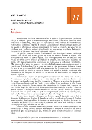 FILTRAGEM
Paulo Roberto Meneses
Antonio Nuno de Castro Santa Rosa

11

11.1
Introdução
Nos capítulos anteriores abordarmos sobre as técnicas de processamento que visam
realçar as imagens a partir de procedimentos que transformam os dados em função do valor
individual de cada pixel, sendo por isso consideradas como técnicas de transformações
radiométricas no domínio espectral da imagem. Outra alternativa de transformação é enfatizar
ou reduzir as informações contidas numa imagem por meio de operações que envolvam os
pixels de uma vizinhança, portanto, considerando um certo espaço geométrico da imagem.
São as técnicas que atuam no domínio espacial da imagem.
Em qualquer imagem sempre é observado uma forte interdependência da vizinhança
espacial dos valores dos pixels, porque os alvos na natureza tendem a mostrar uma
homogeneidade dentro de certos espaços. Essa interdependência pode ser utilizada para
realçar de forma seletiva detalhes geométricos da imagem, como as bruscas mudanças ou
bordas entre áreas aparentemente homogêneas, que na realidade se configuram como limites.
Mas também observamos nas imagens a presença de feições que marcam, por assim dizer, o
rompimento desta interdependência, e que não parecem estar associadas a limites ou bordas
de áreas, e que neste caso são identificadas como ruídos. As técnicas de processamento que
atuam no sentido de realçar as bordas ou limites e de reduzir a presença dos ruídos, são
denominadas de filtragens. Os filtros são os métodos de transformação da imagem no
domínio espacial.
Transformar o valor de um pixel significa determinar um novo valor para o mesmo.
Veremos neste capítulo as configurações de vários tipos de filtros no domínio do espaço ou
do tempo, mas introduziremos também o conceito da filtragem no domínio da frequência,
conhecida como Transformada de Fourier. A necessidade de se transformar o valor de um
pixel de uma imagem é o fato de ter seu valor contaminado por diversos tipos de ruídos, ou
seja, o valor do pixel é constituído de parcelas que chamamos de sinal e de ruído. O sinal é a
parcela do valor do pixel que queremos determinar e realçar e o ruído a parcela que queremos
minimizar, uma vez que o ruído não pode ser completamente eliminado do valor do pixel,
pelo simples fato de desconhecermos seu percentual no valor do pixel.
Por ora vamos discutir a filtragem no domínio espacial, deixando para o final a
discussão da filtragem no domínio da frequência, onde o operador, transformada de Fourier,
usa o conteúdo do espaço global da imagem. A transformação no domínio do espaço se
caracteriza por definir operações de filtragem a partir da informação local da imagem, dentro
de um pequeno espaço em torno de um pixel.
Para filtrar uma imagem é importante conhecer a natureza do filtro que deve servir ao
resultado que se deseja obter do processo de filtragem da imagem. A natureza de um filtro é
determinada pela sua configuração que, de maneira geral, são classificados nos seguintes
tipos:
Filtro passa-baixa: filtro que ressalta as estruturas maiores na imagem;
Introdução ao Processamento de Imagens de Sensoriameto Remoto

168

 