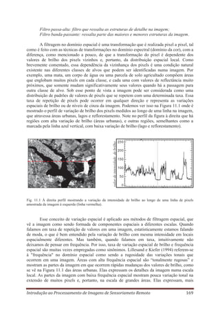 Filtro passa-alta: filtro que ressalta as estruturas de detalhe na imagem;
Filtro banda-passante: ressalta parte das maiores e menores estruturas da imagem.

valor de intensidade de brilho

A filtragem no domínio espacial é uma transformação que é realizada pixel a pixel, tal
como é feito com as técnicas de transformações no domínio espectral (domínio da cor), com a
diferença, como mencionado a pouco, de que a transformação do pixel é dependente dos
valores de brilho dos pixels vizinhos e, portanto, da distribuição espacial local. Como
brevemente comentado, essa dependência da vizinhança dos pixels é uma condição natural
existente nas diferentes classes de alvos que podem ser identificadas numa imagem. Por
exemplo, uma mata, um corpo de água ou uma parcela de solo agricultado compõem áreas
que englobam muitos pixels em cada classe, e cada uma com valores de reflectância muito
próximos, que somente mudam significativamente seus valores quando há a passagem para
outra classe de alvo. Sob esse ponto de vista a imagem pode ser considerada como uma
distribuição de padrões de valores de pixels que se repetem com uma determinada taxa. Essa
taxa de repetição de pixels pode ocorrer em qualquer direção e representa as variações
espaciais de brilho ou de níveis de cinza da imagem. Podemos ver isso na Figura 11.1 onde é
mostrado o perfil de variação de brilho dos pixels medidos ao longo de uma linha na imagem,
que atravessa áreas urbanas, lagos e reflorestamento. Note no perfil da figura à direita que há
regiões com alta variação de brilho (áreas urbanas), e outras regiões, semelhantes como a
marcada pela linha azul vertical, com baixa variação de brilho (lago e reflorestamento).

Fig. 11.1 À direita perfil mostrando a variação da intensidade de brilho ao longo de uma linha de pixels
amostrada da imagem à esquerda (linha vermelha).

Esse conceito de variação espacial é aplicado aos métodos de filtragem espacial, que
vê a imagem como sendo formada de componentes espaciais a diferentes escalas. Quando
falamos em taxa de repetição de valores em uma imagem, estatisticamente estamos falando
de moda, o que é bem entendido pela variação de brilho com mesma intensidade em locais
espacialmente diferentes. Mas também, quando falamos em taxa, intuitivamente não
deixamos de pensar em frequência. Por isso, taxa de variação espacial de brilho e frequência
espacial são muitas vezes empregadas como sinônimos. Lillesand e Kiefer (1994) referem-se
à "frequência" no domínio espacial como sendo a rugosidade das variações tonais que
ocorrem em uma imagem. Áreas com alta frequência espacial são “tonalmente rugosas” e
mostram as partes da imagem em que ocorrem rápidas mudanças dos valores de brilho, como
se vê na Figura 11.1 das áreas urbanas. Elas expressam os detalhes da imagem numa escala
local. As partes da imagem com baixa frequência espacial mostram pouca variação tonal na
extensão de muitos pixels e, portanto, na escala de grandes áreas. Elas expressam, mais
Introdução ao Processamento de Imagens de Sensoriameto Remoto

169

 