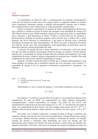 1.3.2
Modelo Corpuscular
As formulações de Maxwell sobre o comportamento da radiação eletromagnética
como um movimento de ondas suaves dos campos elétrico e magnético falham em explicar
certos importantes fenômenos quando a radiação eletromagnética interage com a matéria.
Esse comportamento é mais evidente para as ondas de pequenos comprimentos.
Desde os primeiros experimentos de geração de ondas eletromagnéticas observou-se
que a radiação é emitida em forma de pulsos que carregam certa quantidade de energia. Em
1901 Planck observou que a REM transferia energia de um corpo para outro em quantidades
fixas e discretas, à qual denominou de fótons. O fóton é a forma física de um quantum, a
partícula básica estudada em mecânica quântica (ramo da física que se dedica com o muito
pequeno, nos níveis atômicos ou subatômicos), e que pode ser descrita como a partícula
mensageira da energia da onda eletromagnética. Os fótons são como corpúsculos de energia
sem matéria. Assim, uma onda eletromagnética exibe propriedades de partículas, como as
partículas (elétrons) exibem propriedades de onda.
O conceito de energia discreta é muito importante e revolucionou a física do século
XX, que até então considerava que qualquer forma de energia era contínua. O termo discreto
significa que a intensidade de energia transportada pela radiação eletromagnética num dado
comprimento de onda é sempre a mesma, independente do momento que é medida. Para cada
comprimento de onda há uma específica quantidade de energia.
Segundo o modelo corpuscular pode-se definir que a radiação eletromagnética é uma
forma dinâmica de energia que se manifesta somente por suas interações com a matéria. A
quantidade de energia E de um quantum é diretamente proporcional à frequência ν da
radiação:

eq.1.3
onde,

E = energia
h = constante de Planck (6,624x10-34 Joules.seg)
ν = frequência

Substituindo-se

por

a partir da equação 1.1 do modelo ondulatório, tem-se que:

eq.1.4

Da equação 1.4 verifica-se que um fóton de energia E é inversamente proporcional ao
comprimento de onda da REM. Os comprimentos de ondas menores transportam,
consequentemente, maiores quantidades de energia. Um fóton de luz visível com
comprimento de onda de 0,6 μm tem uma energia de 3,3 x 10-19 J, e um fóton de uma onda de
rádio, com comprimento de dois metros, tem uma energia muito menor, de 9,9 x 10-26 J. A
unidade usada em física atômica e óptica quântica é o elétron-volt, que é igual a 1,59 x 10-19
joules.
De acordo com o modelo corpuscular, a energia da onda, ao atingir a superfície dos
materiais, interage com ela por meio de trocas de energia entre a energia discreta que carrega
e as energias, também discretas, contidas nos átomos e moléculas da matéria. As energias
contidas nos átomos e moléculas estão distribuídas por níveis de energia, que são
determinados pelos orbitais dos elétrons em torno do núcleo e pelas forças de vibrações das
ligações moleculares. Para haver uma troca ou interação da energia da radiação da onda com
Introdução ao Processamento de Imagens de Sensoriameto Remoto

8

 
