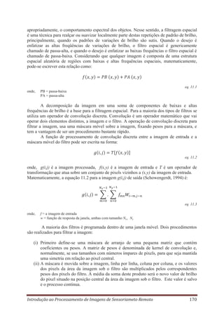 apropriadamente, o comportamento espectral dos objetos. Nesse sentido, a filtragem espacial
é uma técnica para realçar ou suavizar localmente parte destas repetições de padrão de brilho,
principalmente, quando os padrões de variações de brilho são sutis. Quando o desejo é
enfatizar as altas freqüências de variações de brilho, o filtro espacial é genericamente
chamado de passa-alta, e quando o desejo é enfatizar as baixas frequências o filtro espacial é
chamado de passa-baixa. Considerando que qualquer imagem é composta de uma estrutura
espacial aleatória de regiões com baixas e altas frequências espaciais, matematicamente,
pode-se escrever esta relação como:

eq. 11.1
onde,

PB = passa-baixa
PA = passa-alta

A decomposição da imagem em uma soma de componentes de baixas e altas
frequências de brilho é a base para a filtragem espacial. Para a maioria dos tipos de filtros se
utiliza um operador de convolução discreta. Convolução é um operador matemático que vai
operar dois elementos distintos, a imagem e o filtro. A operação de convolução discreta para
filtrar a imagem, usa uma máscara móvel sobre a imagem, fixando pesos para a máscara, e
tem a vantagem de ser um procedimento bastante rápido.
A função de processamento de convolução discreta entre a imagem de entrada e a
máscara móvel do filtro pode ser escrita na forma:

eq. 11.2

onde, g(i,j) é a imagem processada, f(x,y) é a imagem de entrada e T é um operador de
transformação que atua sobre um conjunto de pixels vizinhos a (x,y) da imagem de entrada.
Matematicamente, a equação 11.2 para a imagem g(i,j) de saída (Schowengerdt, 1994) é:

eq. 11.3
onde,

f = a imagem de entrada
w = função de resposta da janela, ambas com tamanho Nx,, Ny

A maioria dos filtros é programada dentro de uma janela móvel. Dois procedimentos
são realizados para filtrar a imagem:
(i) Primeiro define-se uma máscara de arranjo de uma pequena matriz que contém
coeficientes ou pesos. A matriz de pesos é denominada de kernel de convolução e,
normalmente, se usa tamanhos com números ímpares de pixels, para que seja mantida
uma simetria em relação ao pixel central.
(ii) A máscara é movida sobre a imagem, linha por linha, coluna por coluna, e os valores
dos pixels da área da imagem sob o filtro são multiplicados pelos correspondentes
pesos dos pixels do filtro. A média da soma deste produto será o novo valor de brilho
do pixel situado na posição central da área da imagem sob o filtro. Este valor é salvo
e o processo continua.
Introdução ao Processamento de Imagens de Sensoriameto Remoto

170

 