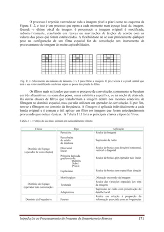 O processo é repetido varrendo-se toda a imagem pixel a pixel como no esquema da
Figura 11.2, e isso é um processo que opera a cada momento num espaço local da imagem.
Quando o último pixel da imagem é processado a imagem original é modificada,
radiometricamente, resultando em realces ou suavizações de feições de acordo com os
valores dos pesos que foram estabelecidos. A flexibilidade de se usar praticamente qualquer
peso na configuração de um filtro espacial faz da convolução um instrumento de
processamento de imagem de muitas aplicabilidades.

Fig. 11.2- Movimento da máscara de tamanho 3 x 3 para filtrar a imagem. O pixel cinza é o pixel central que
terá o seu valor modificado conforme sejam os pesos dos pixels do filtro.

Os filtros mais utilizados que usam o processo de convolução, comumente se baseiam
em três alternativas: na soma dos pesos, numa estatística específica, ou na noção de derivada.
Há outras classes de filtros que transformam a imagem dentro dos mesmos conceitos de
filtragem no domínio espacial, mas que não utilizam um operador de convolução. E, por fim,
tem-se a filtragem no domínio da frequência. A filtragem é aplicada individualmente a cada
banda original e é comum e útil aplicar um filtro em imagens que foram antecipadamente
processadas por outras técnicas. A Tabela 11.1 lista as principais classes e tipos de filtros.
Tabela 11.1 Filtros de uso mais comum em sensoriamento remoto
Classe

Tipo
Passa alta

Aplicação
Realce da imagem

Passa baixa
de média
de mediana
Domínio do Espaço
(operador de convolução)

Supressão de ruído

Direcional
linear

Realce de bordas nas direções horizontal,
vertical e diagonal

Primeira derivada
gradientes de:
Roberts
Sobel
Prewit

Realce de bordas por operador não linear

Laplaciano
Morfológicos

Domínio da Frequência

Dilatação ou erosão da imagem

Texturais

Realce das variações espaciais dos tons
da imagem

Adaptativos

Domínio do Espaço
(operador não convolução)

Realce de bordas sem especificar direção

Supressão de ruído com preservação do
detalhe local

Fourier

Realce em relação à proporção da
informação associada com as frequências

Introdução ao Processamento de Imagens de Sensoriameto Remoto

171

 