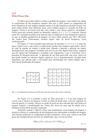 11.2
Filtro Passa-Alta
Os filtros passa-alta tendem a realçar os detalhes da imagem, o que implica em realçar
os componentes de alta frequência espacial. Para isso, o filtro remove os componentes de
baixa frequência de uma imagem enquanto retém os de alta frequência (variações locais). Isso
pode realçar bordas entre diferentes áreas, como também aguçar as variações de brilho da
imagem. Utiliza-se um kernel com alto valor central e com valores negativos circundantes.
Filtros passa-alta somente podem ter dimensões impares (3 x 3, 5 x 5, e maiores). Quanto
maior for o tamanho da janela ou da máscara mais se enfatizam as altas freqüências espaciais,
ou seja, os detalhes geométricos da imagem. Às vezes, filtros maiores que 100 x 100 pixels
são usados para seletivamente eliminar alguns tipos de baixa frequência, como
sombreamentos.
Na Figura 11.3 são mostrados duas máscaras de tamanhos 3 x 3 e 5 x 5. A soma dos
pesos é igual a zero, o que remove a média local e produz uma imagem a qual mede o desvio
do sinal de entrada em relação à média local. Quando a máscara é aplicada em regiões
homogêneas de uma imagem o resultado será zero ou um valor digital muito baixo, enquanto
que nas regiões não homogêneas o resultado é um realçamento, o que é consistente com o
princípio da filtragem passa-alta. A aplicação de um filtro passa-alta com esses valores de
peso pode resultar em números digitais negativos. Isso é automaticamente corrigido pelos
algoritmos, que aplicam após a convolução uma normalização dos valores digitais para o
intervalo de quantização da imagem.

-1

-1

+8

-1

-1

-1

1/25

-1

-1

-1

-1

-1

1/9

-1

-1

-1

-1

-1

-1

-1

-1

+25

-1

-1

-1

-1

-1

-1

-1

-1

-1

-1

-1

-1

-1

-1

Fig. 11.3 Configuração de máscara de filtro passa-alta cujos pesos têm valores uniformes.

Na Figura 11.4 é mostrado o efeito do filtro passa-alta 3 x 3 em uma imagem do
visível, com o objetivo de destacar o limite ou efeito de borda entre a área de vegetação de
mata de galeria e o cerrado. Observe na grade de pixels da área indicada pela seta branca na
imagem original, a transformação dos valores dos níveis de cinza que foi obtida com a
filtragem na área limite das duas vegetações.
Entretanto, quando o objetivo é fazer uma interpretação visual temática da imagem, é
desejável reforçar os componentes de alta frequência que representam os detalhes da imagem,
sem eliminar totalmente os componentes de baixa frequência. Nesse caso, utiliza-se um filtro
passa-alta multiplicado por um fator de amplificação, que é escrito na forma:

eq. 11.4

Introdução ao Processamento de Imagens de Sensoriameto Remoto

172

 
