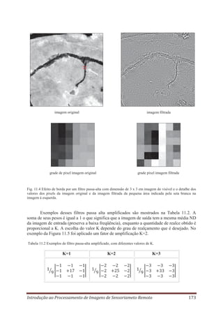 imagem original

imagem filtrada

grade de pixel imagem original

grade pixel imagem filtrada

Fig. 11.4 Efeito de borda por um filtro passa-alta com dimensão de 3 x 3 em imagem do visível e o detalhe dos
valores dos pixels da imagem original e da imagem filtrada da pequena área indicada pela seta branca na
imagem à esquerda.

Exemplos desses filtros passa alta amplificados são mostrados na Tabela 11.2. A
soma de seus pesos é igual a 1 o que significa que a imagem de saída tem a mesma média ND
da imagem de entrada (preserva a baixa freqüência), enquanto a quantidade de realce obtido é
proporcional a K. A escolha do valor K depende do grau de realçamento que é desejado. No
exemplo da Figura 11.5 foi aplicado um fator de amplificação K=2.
Tabela 11.2 Exemplos de filtro passa-alta amplificado, com diferentes valores de K.

K=1

K=2

K=3

Introdução ao Processamento de Imagens de Sensoriameto Remoto

173

 