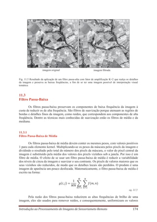 imagem original

imagem filtrada

Fig. 11.5 Resultado da aplicação de um filtro passa-alta com fator de amplificação K=2 que realça os detalhes
da imagem e preserva as baixas freqüências, a fim de se ter uma imagem possível de interpretação visual
temática.

11.3
Filtro Passa-Baixa
Os filtros passa-baixa preservam os componentes de baixa frequência da imagem à
custa de reduzir os de alta frequência. São filtros de suavização porque atenuam as regiões de
bordas e detalhes finos da imagem, como ruídos, que correspondem aos componentes de alta
freqüência. Dentre as técnicas mais conhecidas de suavização estão os filtros de média e da
mediana.

11.3.1
Filtro Passa-Baixa de Média
Os filtros passa-baixa de média devem conter os mesmos pesos, com valores positivos
1 para cada elemento kernel. Multiplicando-se os pesos da máscara pelos pixels da imagem e
dividindo o resultado pelo total do número dos pixels da máscara, o valor do pixel central da
imagem é substituído pela média dos valores dos pixels vizinhos sob a janela. Por isso é um
filtro de média. O efeito de se usar um filtro passa-baixa de média é reduzir a variabilidade
dos níveis de cinza da imagem e suavizar o seu contraste. Os pixels de valores maiores que os
seus vizinhos são reduzidos, de modo que os detalhes locais são perdidos. O produto é uma
imagem de aparência um pouco desfocada. Matematicamente, o filtro passa-baixa de média é
escrito na forma:

eq. 11.5

Pela razão dos filtros passa-baixa reduzirem as altas frequências de brilho de uma
imagem, eles são usados para remover ruídos, e consequentemente, uniformizam os valores
Introdução ao Processamento de Imagens de Sensoriameto Remoto

174

 