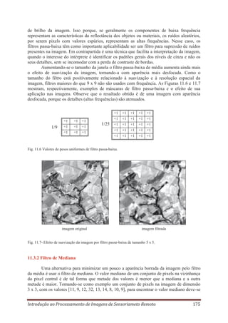 de brilho da imagem. Isso porque, se geralmente os componentes de baixa frequência
representam as características da reflectância dos objetos ou materiais, os ruídos aleatórios,
por serem pixels com valores espúrios, representam as altas frequências. Nesse caso, os
filtros passa-baixa têm como importante aplicabilidade ser um filtro para supressão de ruídos
presentes na imagem. Em contrapartida é uma técnica que facilita a interpretação da imagem,
quando o interesse do intérprete é identificar os padrões gerais dos níveis de cinza e não os
seus detalhes, sem se incomodar com a perda de contraste de bordas.
Aumentando-se o tamanho da janela o filtro passa-baixa de média aumenta ainda mais
o efeito de suavização da imagem, tornando-a com aparência mais desfocada. Como o
tamanho do filtro está positivamente relacionado à suavização e à resolução espacial da
imagem, filtros maiores do que 9 x 9 não são usados com frequência. As Figuras 11.6 e 11.7
mostram, respectivamente, exemplos de máscaras de filtro passa-baixa e o efeito de sua
aplicação nas imagens. Observe que o resultado obtido é de uma imagem com aparência
desfocada, porque os detalhes (altas frequências) são atenuados.
+1

1/9

+1
+1
+1

+1
+1
+1

+1
+1
+1

+1

+1

+1

+1

+1

+1

+1

+1

+1

1/25 +1 +1 +1 +1 +1
+1
+1

+1
+1

+1
+1

+1
+1

+1
+1

Fig. 11.6 Valores de pesos uniformes de filtro passa-baixa.

imagem original

imagem filtrada

Fig. 11.7- Efeito de suavização da imagem por filtro passa-baixa de tamanho 5 x 5.

11.3.2 Filtro de Mediana
Uma alternativa para minimizar um pouco a aparência borrada da imagem pelo filtro
da média é usar o filtro de mediana. O valor mediano de um conjunto de pixels na vizinhança
do pixel central é de tal forma que metade dos valores é menor que a mediana e a outra
metade é maior. Tomando-se como exemplo um conjunto de pixels na imagem de dimensão
3 x 3, com os valores [11, 9, 12, 32, 13, 14, 8, 10, 9], para encontrar o valor mediano deve-se
Introdução ao Processamento de Imagens de Sensoriameto Remoto

175

 
