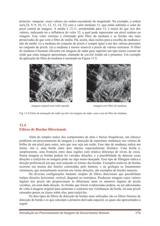 primeiro ranquear esses valores em ordem ascendente de magnitude. No exemplo, a ordem
seria [8, 9, 9, 10, 11, 12, 13, 14, 32] com o valor mediano 11, que então substitui o valor do
pixel central da imagem. A média é 13,11, arredondada para 13, é maior do que seis dos
valores, indicando ter a influência do valor 32, o qual pode representar um pixel ruidoso na
imagem. Este valor extremo é eliminado pelo filtro da mediana e as bordas são mais
preservadas do que com o filtro de média. Há, assim, duas razões para a escolha da mediana e
não da média. (i) a mediana do conjunto de pixels é sempre igual a um dos valores presentes
no conjunto de pixels. (ii) a mediana é menos sensível a pixels de valores extremos. O filtro
de mediana é bastante eficiente em imagens de radar para suprimir um tipo muito comum de
ruído que estas imagens apresentam, chamado de speckle (ruído sal e pimenta). Um exemplo
da aplicação do filtro da mediana é mostrado na Figura 11.8.

imagem original com ruído speckle

imagem com filtro de mediana

Fig. 11.8 Efeito de atenuação de ruído speckle em imagens de radar, com o uso de filtro de mediana.

11.4
Filtros de Bordas Direcionais
Além do simples realce dos componentes de altas e baixas frequências, um clássico
problema em processamento de imagem é a detecção de repentinas mudanças nos valores de
brilho de um pixel para outro, sem que isso seja um ruído. Esse tipo de mudança indica um
limite, isto é, uma borda entre dois objetos espectralmente distintos. Uma borda é,
simplesmente, uma fronteira entre duas regiões com relativa diferença de níveis de cinza.
Numa imagem as bordas podem ter variadas direções, e a possibilidade de detectar essas
direções e realçá-las na imagem pode ser algo muito desejado. Esse tipo de filtragem indica a
direção preferencial em que será realçado os limites das bordas. Exemplos notáveis de bordas
ocorrem em muitas das feições construídas pelo homem, e na geologia os lineamentos
estruturais, que normalmente ocorrem em várias direções, são exemplos de feições naturais.
Há diversas configurações bastante simples de filtros direcionais que possibilitam
realçar direções horizontal, vertical, diagonal ou isotrópica. Produzem imagens cujos valores
digitais dos pixels são proporcionais às diferenças entre os números digitais de pixels
vizinhos, em uma dada direção. As bordas que forem evidenciadas podem, ou ser adicionadas
de volta à imagem original para aumentar o contraste nas vizinhanças da borda, ou usar pixels
saturados pretos ou claros sobre elas, para realçá-las.
Os dois tipos de filtros de detecção de bordas mais utilizados são os filtros lineares de
detecção de borda e os que calculam a primeira derivada espacial, os quais são apresentados a
seguir.
Introdução ao Processamento de Imagens de Sensoriameto Remoto

176

 