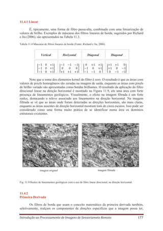 11.4.1 Linear
É, tipicamente, uma forma de filtro passa-alta, combinado com uma limiarização de
valores de brilho. Exemplos de máscaras dos filtros lineares de borda, sugeridos por Richard
e Jia (2006), são apresentados na Tabela 11.3.
Tabela 11.4 Máscaras de filtros lineares de borda (Fonte: Richard e Jia, 2006)

Vertical

Horizontal

Diagonal

Diagonal

Note que a soma dos elementos kernel do filtro é zero. O resultado é que as áreas com
valores de pixels homogêneos são zeradas na imagem de saída, enquanto as áreas com pixels
de brilho variado são apresentadas como bordas brilhantes. O resultado da aplicação do filtro
direcional linear na direção horizontal é mostrado na Figura 11.9, em uma área com forte
presença de lineamentos geológicos. Visualmente, o efeito na imagem filtrada é um forte
realce, destacando o relevo associado aos lineamentos na direção horizontal. Na imagem
filtrada se vê que as áreas onde foram detectadas as direções horizontais, são mais claras,
enquanto as áreas ausentes de direção horizontal mostram tons de cinza escuros. Isso pode ser
considerado como uma forma muito prática de se identificar numa área os domínios
estruturais existentes.

imagem original

imagem filtrada

Fig. 11.9 Realce de lineamentos geológicos com o uso de filtro linear direcional, na direção horizontal.

11.4.2
Primeira Derivada
Os filtros de borda que usam o conceito matemático da primeira derivada também,
seletivamente, realçam os componentes de direções específicas que a imagem possa ter,
Introdução ao Processamento de Imagens de Sensoriameto Remoto

177

 
