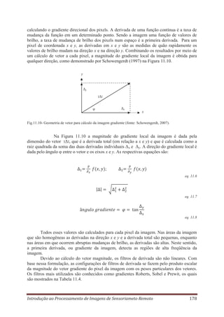 calculando o gradiente direcional dos pixels. A derivada de uma função contínua é a taxa de
mudança da função em um determinado ponto. Sendo a imagem uma função de valores de
brilho, a taxa de mudança de brilho dos pixels num espaço é a primeira derivada. Para um
pixel de coordenada x e y, as derivadas em x e y são as medidas de quão rapidamente os
valores de brilho mudam na direção x e na direção y. Combinando os resultados por meio de
um cálculo de vetor a cada pixel, a magnitude do gradiente local da imagem é obtida para
qualquer direção, como demonstrado por Schowengerdt (1997) na Figura 11.10.
y

Δy
‫׀‬Δ‫׀‬
Δx

φ

x

Fig.11.10- Geometria de vetor para cálculo da imagem gradiente (fonte: Schowengerdt, 2007).

Na Figura 11.10 a magnitude do gradiente local da imagem é dada pela
dimensão do vetor ‫׀‬Δ‫ ,׀‬que é a derivada total (em relação a x e y) e que é calculada como a
raiz quadrada da soma das duas derivadas individuais Δx e Δy. A direção do gradiente local é
dada pelo ângulo φ entre o vetor e os eixos x e y. As respectivas equações são:

;
eq. 11.6

eq. 11.7

eq. 11.8

Todos esses valores são calculados para cada pixel da imagem. Nas áreas da imagem
que são homogêneas as derivadas na direção x e y e a derivada total são pequenas, enquanto
nas áreas em que ocorrem abruptas mudanças de brilho, as derivadas são altas. Neste sentido,
a primeira derivada, ou gradiente da imagem, detecta as regiões de alta freqüência da
imagem.
Devido ao cálculo do vetor magnitude, os filtros de derivada são não lineares. Com
base nessa formulação, as configurações de filtros de derivada se fazem pelo produto escalar
da magnitude do vetor gradiente do pixel da imagem com os pesos particulares dos vetores.
Os filtros mais utilizados são conhecidos como gradientes Roberts, Sobel e Prewit, os quais
são mostrados na Tabela 11.4.

Introdução ao Processamento de Imagens de Sensoriameto Remoto

178

 