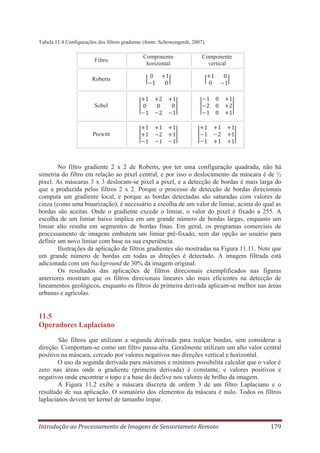Tabela 11.4 Configurações dos filtros gradiente (fonte: Schowengerdt, 2007).

Filtro

Componente
horizontal

Componente
vertical

Roberts

Sobel

Prewitt

No filtro gradiente 2 x 2 de Roberts, por ter uma configuração quadrada, não há
simetria do filtro em relação ao pixel central, e por isso o deslocamento da máscara é de ½
pixel. As máscaras 3 x 3 deslocam-se pixel a pixel, e a detecção de bordas é mais larga do
que a produzida pelos filtros 2 x 2. Porque o processo de detecção de bordas direcionais
computa um gradiente local, e porque as bordas detectadas são saturadas com valores de
cinza (como uma binarização), é necessário a escolha de um valor de limiar, acima do qual as
bordas são aceitas. Onde o gradiente excede o limiar, o valor do pixel é fixado a 255. A
escolha de um limiar baixo implica em um grande número de bordas largas, enquanto um
limiar alto resulta em segmentos de bordas finas. Em geral, os programas comerciais de
processamento de imagens embutem um limiar pré-fixado, sem dar opção ao usuário para
definir um novo limiar com base na sua experiência.
Ilustrações da aplicação de filtros gradientes são mostradas na Figura 11.11. Note que
um grande número de bordas em todas as direções é detectado. A imagem filtrada está
adicionada com um background de 30% da imagem original.
Os resultados das aplicações de filtros direcionais exemplificados nas figuras
anteriores mostram que os filtros direcionais lineares são mais eficientes na detecção de
lineamentos geológicos, enquanto os filtros de primeira derivada aplicam-se melhor nas áreas
urbanas e agrícolas.

11.5
Operadores Laplaciano
São filtros que utilizam a segunda derivada para realçar bordas, sem considerar a
direção. Comportam-se como um filtro passa-alta. Geralmente utilizam um alto valor central
positivo na máscara, cercado por valores negativos nas direções vertical e horizontal.
O uso da segunda derivada para máximos e mínimos possibilita calcular que o valor é
zero nas áreas onde o gradiente (primeira derivada) é constante, e valores positivos e
negativos onde encontrar o topo e a base do declive nos valores de brilho da imagem.
A Figura 11.2 exibe a máscara discreta de ordem 3 de um filtro Laplaciano e o
resultado de sua aplicação. O somatório dos elementos da máscara é nulo. Todos os filtros
laplacianos devem ter kernel de tamanho ímpar.

Introdução ao Processamento de Imagens de Sensoriameto Remoto

179

 