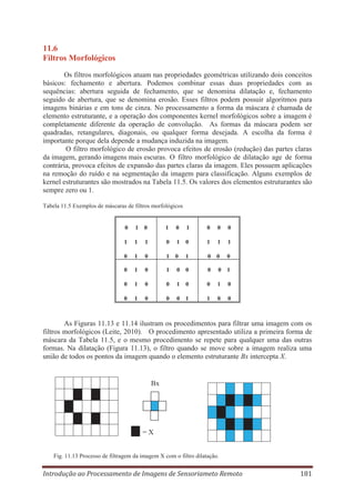 11.6
Filtros Morfológicos
Os filtros morfológicos atuam nas propriedades geométricas utilizando dois conceitos
básicos: fechamento e abertura. Podemos combinar essas duas propriedades com as
sequências: abertura seguida de fechamento, que se denomina dilatação e, fechamento
seguido de abertura, que se denomina erosão. Esses filtros podem possuir algoritmos para
imagens binárias e em tons de cinza. No processamento a forma da máscara é chamada de
elemento estruturante, e a operação dos componentes kernel morfológicos sobre a imagem é
completamente diferente da operação de convolução. As formas da máscara podem ser
quadradas, retangulares, diagonais, ou qualquer forma desejada. A escolha da forma é
importante porque dela depende a mudança induzida na imagem.
O filtro morfológico de erosão provoca efeitos de erosão (redução) das partes claras
da imagem, gerando imagens mais escuras. O filtro morfológico de dilatação age de forma
contrária, provoca efeitos de expansão das partes claras da imagem. Eles possuem aplicações
na remoção do ruído e na segmentação da imagem para classificação. Alguns exemplos de
kernel estruturantes são mostrados na Tabela 11.5. Os valores dos elementos estruturantes são
sempre zero ou 1.
Tabela 11.5 Exemplos de máscaras de filtros morfológicos

0

1

0

1

0

1

0

0

0

1

1

1

0

1

0

1

1

1

0

1

0

1

0

1

0

0

0

0

1

0

1

0

0

0

0

1

0

1

0

0

1

0

0

1

0

0

1

0

0

0

1

1

0

0

As Figuras 11.13 e 11.14 ilustram os procedimentos para filtrar uma imagem com os
filtros morfológicos (Leite, 2010). O procedimento apresentado utiliza a primeira forma de
máscara da Tabela 11.5, e o mesmo procedimento se repete para qualquer uma das outras
formas. Na dilatação (Figura 11.13), o filtro quando se move sobre a imagem realiza uma
união de todos os pontos da imagem quando o elemento estruturante Bx intercepta X.

Bx

=X
Fig. 11.13 Processo de filtragem da imagem X com o filtro dilatação.

Introdução ao Processamento de Imagens de Sensoriameto Remoto

181

 