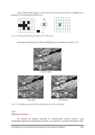 Com o filtro erosão (Figura 11.14) o processo de erosão ocorre para o conjunto de X,
quando Bx está totalmente incluído em X.
Bx

=X
Fig. 11.14 Processo de filtragem da imagem X com o filtro erosão

Resultados da aplicação dos filtros morfológicos são mostrados na Figura 11.15.

imagem original

Filtro erosão

Filtro dilatação

Fig. 11.15 Resultados da aplicação de filtros morfológicos de erosão e de dilatação.

11.7
Filtro de Textura
No contexto de imagens espectrais de sensoriamento remoto, textura é uma
propriedade importante na percepção de regiões e de superfícies, contendo informações sobre
Introdução ao Processamento de Imagens de Sensoriameto Remoto

182

 
