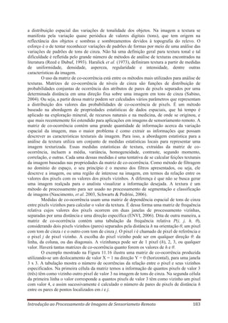 a distribuição espacial das variações de tonalidade dos objetos. Na imagem a textura se
manifesta pela variação quase periódica de valores digitais (tons), que tem origem na
reflectância dos objetos e sombras e sombreamentos devidos à topografia do relevo. O
esforço é o de tentar reconhecer variações de padrões de formas por meio de uma análise das
variações de padrões de tons de cinza. Não há uma definição geral para textura tonal e tal
dificuldade é refletida pelo grande número de métodos de análise de texturas encontrados na
literatura (Reed e Dubuf, 1993). Haralick et al. (1973), definiram textura a partir de medidas
de uniformidade, densidade, aspereza, regularidade e intensidade, dentre outras
características da imagem.
O uso da matriz de co-ocorrência está entre os métodos mais utilizados para análise de
texturas. Matrizes de co-ocorrência de níveis de cinza são funções de distribuição de
probabilidades conjuntas de ocorrência dos atributos de pares de pixels separados por uma
determinada distância em uma direção fixa sobre uma imagem em tons de cinza (Sabino,
2004). Ou seja, a partir dessa matriz podem ser calculados vários parâmetros que representam
a distribuição dos valores das probabilidades de co-ocorrência de pixels. É um método
baseado na abordagem de propriedades estatísticas de dados espaciais, que há tempo é
aplicado na exploração mineral, de recursos naturais e na medicina, de onde se originou, e
que mais recentemente foi estendido para aplicações em imagens de sensoriamento remoto. A
matriz de co-ocorrência contém uma grande quantidade de informação acerca da variação
espacial da imagem, mas o maior problema é como extrair as informações que possam
descrever as características texturais da imagem. Para isso, a abordagem estatística para a
análise da textura utiliza um conjunto de medidas estatísticas locais para representar uma
imagem texturizada. Essas medidas estatísticas de textura, extraídas da matriz de coocorrência, incluem a média, variância, homogeneidade, contraste, segundo momento,
correlação, e outras. Cada uma dessas medidas é uma tentativa de se calcular feições texturais
da imagem baseadas nas propriedades da matriz de co-ocorrência. Como método de filtragem
no domínio do espaço, o seu princípio é o mesmo dos filtros apresentados, ou seja, ele
descreve a imagem, ou uma região de interesse na imagem, em termos da relação entre os
valores dos pixels com os valores dos pixels vizinhos. A diferença é que não se busca gerar
uma imagem realçada para o analista visualizar a informação desejada. A textura é um
método de processamento para ser usado no processamento de segmentação e classificação
de imagens (Nascimento, et al. 2003, Schwarts & Pedrini, 2006).
Medidas de co-ocorrência usam uma matriz de dependência espacial de tons de cinza
entre pixels vizinhos para calcular o valor da textura. É dessa forma uma matriz de frequência
relativa cujos valores dos pixels ocorrem em duas janelas de processamento vizinhas,
separadas por uma distância e uma direção específica (ENVI, 2006). Dita de outra maneira, a
matriz de co-ocorrência contém uma tabulação da frequência relativa P(i, j, h, θ),
considerando dois pixels vizinhos (pares) separados pela distância h na orientação θ, um pixel
com tom de cinza i e o outro com tom de cinza j. O pixel i é chamado de pixel de referência e
o pixel j de pixel vizinho. A escolha do pixel vizinho pode ser em qualquer direção θ: da
linha, da coluna, ou das diagonais. A vizinhança pode ser de 1 pixel (h), 2, 3, ou qualquer
valor. Haverá tantas matrizes de co-ocorrência quanto forem os valores de h e θ.
O exemplo mostrado na Figura 11.16 ilustra uma matriz de co-ocorrência produzida
utilizando-se um deslocamento de valor X = 1 na direção Y = 0 (horizontal), para uma janela
3 x 3. A tabulação mostra o número de ocorrências da relação entre o pixel e seus vizinhos
especificados. Na primeira célula da matriz temos a informação de quantos pixels de valor 3
(três) têm como vizinho outro pixel de valor 3 na imagem de tons de cinza. Na segunda célula
da primeira linha o valor corresponde a quantos pixels de valor 3 têm como vizinho um pixel
com valor 4, e assim sucessivamente é calculado o número de pares de pixels de distância h
entre os pares de pontos localizados em i e j.
Introdução ao Processamento de Imagens de Sensoriameto Remoto

183

 