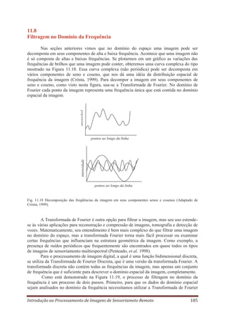 11.8
Filtragem no Domínio da Frequência

intensidad

Nas seções anteriores vimos que no domínio do espaço uma imagem pode ser
decomposta em seus componentes de alta e baixa frequência. Acontece que uma imagem não
é só composta de altas e baixas frequências. Se plotarmos em um gráfico as variações das
frequências de brilhos que uma imagem pode conter, obteremos uma curva complexa do tipo
mostrado na Figura 11.18. Essa curva complexa (não periódica) pode ser decomposta em
vários componentes de seno e coseno, que nos dá uma idéia da distribuição espacial de
frequência da imagem (Crósta, 1999). Para decompor a imagem em seus componentes de
seno e coseno, como visto nesta figura, usa-se a Transformada de Fourier. No domínio de
Fourier cada ponto da imagem representa uma frequência única que está contida no domínio
espacial da imagem.

intensidade

pontos ao longo da linha

pontos ao longo da linha

Fig. 11.18 Decomposição das freqüências da imagem em seus componentes senos e cosenos (Adaptado de
Crósta, 1999).

A Transformada de Fourier é outra opção para filtrar a imagem, mas seu uso estendese às várias aplicações para reconstrução e compressão de imagens, tomografia e detecção de
vozes. Matematicamente, seu entendimento é bem mais complexo do que filtrar uma imagem
no domínio do espaço, mas a transformada Fourier torna mais fácil processar ou examinar
certas frequências que influenciam na estrutura geométrica da imagem. Como exemplo, a
presença de ruídos periódicos que frequentemente são encontrados em quase todos os tipos
de imagens de sensoriamento multiespectral (Penteado, et al. 1998).
Para o processamento de imagem digital, a qual é uma função bidimensional discreta,
se utiliza da Transformada de Fourier Discreta, que é uma versão da transformada Fourier. A
transformada discreta não contém todas as frequências da imagem, mas apenas um conjunto
de frequência que é suficiente para descrever o domínio espacial da imagem, completamente.
Como está demonstrado na Figura 11.19, o processo de filtragem no domínio da
frequência é um processo de dois passos. Primeiro, para que os dados do domínio espacial
sejam analisados no domínio da frequência necessitamos utilizar a Transformada de Fourier
Introdução ao Processamento de Imagens de Sensoriameto Remoto

185

 
