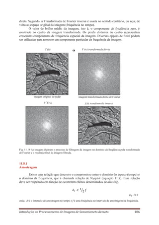 direta. Segundo, a Transformada de Fourier inversa é usada no sentido contrário, ou seja, de
volta ao espaço original da imagem (frequência no tempo).
O valor de brilho médio da imagem, isto é, o componente de freqüência zero, é
mostrado no centro da imagem transformada. Os pixels distantes do centro representam
crescentes componentes de frequência espacial da imagem. Diversas opções de filtro podem
ser utilizadas para remover um componente particular de frequência da imagem.
T f(t)

F (w) transformada direta

imagem original de radar

imagem transformada direta de Fourier

T-1 F(w)

f (t) transformada inversa

Fig. 11.19 As imagens ilustram o processo de filtragem da imagem no domínio da freqüência pela transformada
de Fourier e o resultado final da imagem filtrada.

11.8.1
Amostragem
Existe uma relação que descreve o compromisso entre o domínio do espaço (tempo) e
o domínio da frequência, que é chamada relação de Nyquist (equação 11.9). Essa relação
deve ser respeitada em função de ocorrerem efeitos denominados de aliasing.

Eq. 11.9
onde, dt é o intervalo de amostragem no tempo e f é uma frequência no intervalo de amostragem na frequência.

Introdução ao Processamento de Imagens de Sensoriameto Remoto

186

 