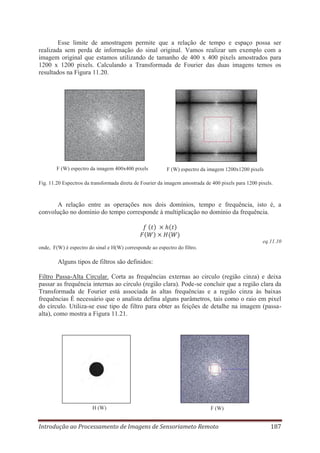 Esse limite de amostragem permite que a relação de tempo e espaço possa ser
realizada sem perda de informação do sinal original. Vamos realizar um exemplo com a
imagem original que estamos utilizando de tamanho de 400 x 400 pixels amostrados para
1200 x 1200 pixels. Calculando a Transformada de Fourier das duas imagens temos os
resultados na Figura 11.20.

F (W) espectro da imagem 400x400 pixels

F (W) espectro da imagem 1200x1200 pixels

Fig. 11.20 Espectros da transformada direta de Fourier da imagem amostrada de 400 pixels para 1200 pixels.

A relação entre as operações nos dois domínios, tempo e frequência, isto é, a
convolução no domínio do tempo corresponde à multiplicação no domínio da frequência.

eq.11.10
onde, F(W) é espectro do sinal e H(W) corresponde ao espectro do filtro.

Alguns tipos de filtros são definidos:
Filtro Passa-Alta Circular. Corta as frequências externas ao circulo (região cinza) e deixa
passar as frequência internas ao circulo (região clara). Pode-se concluir que a região clara da
Transformada de Fourier está associada às altas frequências e a região cinza às baixas
frequências É necessário que o analista defina alguns parâmetros, tais como o raio em pixel
do círculo. Utiliza-se esse tipo de filtro para obter as feições de detalhe na imagem (passaalta), como mostra a Figura 11.21.

H (W)

F (W)

Introdução ao Processamento de Imagens de Sensoriameto Remoto

187

 