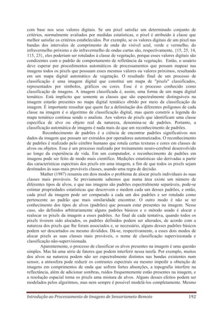 com base nos seus valores digitais. Se um pixel satisfaz um determinado conjunto de
critérios, normalmente avaliados por medidas estatísticas, o pixel é atribuído à classe que
melhor satisfaz os critérios estabelecidos. Por exemplo, se os valores digitais de um pixel nas
bandas dos intervalos de comprimento de onda do visível azul, verde e vermelho, do
infravermelho próximo e do infravermelho de ondas curtas são, respectivamente, {15, 25, 14,
115, 23}, eles poderiam ser rotulados à classe de vegetação, porque esses valores digitais são
condizentes com o padrão de comportamento de refletância da vegetação. Então, o usuário
deve esperar por procedimentos automáticos de processamentos que possam mapear nas
imagens todos os pixels que possuam esses mesmos valores ou valores próximos, resultando
em um mapa digital automático de vegetação. O resultado final de um processo de
classificação é uma imagem digital que constitui um mapa de "pixels" classificados,
representados por símbolos, gráficos ou cores. Esse é o processo conhecido como
classificação de imagens. A imagem classificada é, assim, uma forma de um mapa digital
temático. Está implícito que somente as classes que são espectralmente distinguíveis na
imagem estarão presentes no mapa digital temático obtido por meio da classificação da
imagem. É importante ressaltar que quem faz a delimitação dos diferentes polígonos de cada
classe na imagem é o algoritmo de classificação digital, mas quem constrói a legenda do
mapa temático continua sendo o analista. Aos valores de pixels que identificam uma classe
específica de alvo ou objeto real da natureza, denomina-se de padrões. Portanto, a
classificação automática de imagens é nada mais do que um reconhecimento de padrões.
Reconhecimento de padrões é a ciência de encontrar padrões significativos nos
dados da imagem que possam ser extraídos por operadores automatizados. O reconhecimento
de padrões é realizado pelo cérebro humano que rotula certas texturas e cores em classes de
alvos ou objetos. Esse é um processo realizado por treinamento neuro-cerebral desenvolvido
ao longo da experiência de vida. Em um computador, o reconhecimento de padrões em
imagens pode ser feito de modo mais científico. Medições estatísticas são derivadas a partir
das características espectrais dos pixels em uma imagem, a fim de que todos os pixels sejam
destinados às suas mais prováveis classes, usando uma regra de decisão.
Mather (1987) resumiu em dois modos o problema de alocar pixels individuais às suas
classes mais prováveis. Se previamente sabemos que numa área existe um número de
diferentes tipos de alvos, e que nas imagens são padrões espectralmente separáveis, pode-se
estimar propriedades estatísticas que descrevem e medem cada um desses padrões, e então,
cada pixel da imagem pode ser comparado a cada um dos padrões e ser rotulado como
pertencente ao padrão que mais similaridade encontrar. O outro modo é não se ter
conhecimento dos tipos de alvos (padrões) que possam estar presentes na imagem. Nesse
caso, são definidos arbitrariamente alguns padrões básicos e o método usado é alocar e
realocar os pixels da imagem a esses padrões. Ao final de cada tentativa, quando todos os
pixels tiverem sido alocados, os padrões definidos podem ser alterados, de acordo com a
natureza dos pixels que lhe foram associados e, se necessário, alguns desses padrões básicos
podem ser descartados ou mesmo divididos. Dá-se, respectivamente, a esses dois modos de
alocar pixels as suas classes mais prováveis, o nome de classificação supervisionada e
classificação não-supervisionada.
Aparentemente, o processo de classificar os alvos presentes na imagem é uma questão
simples. Mas há uma série de fatores que podem interferir nessa tarefa. Por exemplo, muitos
dos alvos na natureza podem não ser espectralmente distintos nas bandas existentes num
sensor, a atmosfera pode reduzir os contrastes espectrais ou mesmo impedir a obtenção de
imagens em comprimentos de onda que sofrem fortes absorções, a topografia interfere na
reflectância, além de adicionar sombras, ruídos frequentemente estão presentes na imagem, e
a resolução espacial torna os pixels uma mistura de alvos. Alguns desses efeitos podem ser
modelados pelos algoritmos, mas nem sempre é possível modelá-los completamente. Mesmo
Introdução ao Processamento de Imagens de Sensoriameto Remoto

192

 