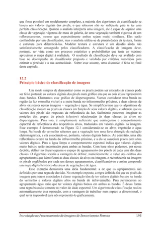 que fosse possível um modelamento completo, a maioria dos algoritmos de classificação se
baseia nos valores digitais dos pixels, o que sabemos não ser suficiente para se ter uma
perfeita classificação. Quando o analista interpreta uma imagem, ele é capaz de separar uma
classe de vegetação vigorosa de mata de galeria, de uma vegetação também vigorosa de um
reflorestamento, mesmo que espectralmente ambas sejam muito similares. Elas serão
confundidas por um classificador, mas o analista utiliza-se de propriedades da textura, forma
e estrutura para diferenciá-las. Modelar textura e estrutura é um desafio ainda não
satisfatoriamente conseguido pelos classificadores. A classificação de imagens deve,
portanto, ser vista como um processo estatístico e probabilístico que tenta ao máximo
aproximar o mapa digital à realidade. O resultado da classificação deve ser avaliado com
base no desempenho do classificador proposto e validado por critérios numéricos para
estimar a precisão e a sua acuracidade. Sobre esse assunto, uma discussão é feita no final
deste capítulo.

12.2
Princípio básico de classificação de imagens
Um modo simples de demonstrar como os pixels podem ser alocados às classes pode
ser feito plotando os valores digitais dos pixels num gráfico em que os dois eixos representem
duas bandas. Chamamos esse gráfico de dispersograma. Vamos considerar uma banda na
região da luz vermelha visível e a outra banda no infravermelho próximo, e duas classes de
alvos existentes nestas imagens – vegetação e água. Se simplificarmos que os algoritmos de
classificação alocam os pixels às classes em função de seus valores digitais, e sabendo que os
valores dos pixels são respostas da reflectância da luz, facilmente podemos imaginar as
posições dos grupos de pixels (clusters) relacionadas às duas classes de alvos no
dispersograma. Para isso, é simplesmente suficiente que conheçamos o comportamento
espectral de reflectância dos respectivos alvos, traduzidos em valores digitais na imagem.
Esse exemplo é demonstrado na Figura 12.1 considerando-se os alvos vegetação e água
limpa. Na banda do vermelho sabemos que a vegetação tem uma forte absorção da radiação
eletromagnética, a ela associando-se, portanto, valores digitais baixos. Ao contrário, uma alta
reflectância ocorre na banda do infravermelho próximo, e a ela se associam pixels com altos
valores digitais. Para a água limpa o comportamento espectral indica que valores digitais
muito baixos serão encontrados para ambas as bandas. Com base nisso podemos, por nossa
decisão, definir no dispersograma o espaço de agrupamento dos pixels de cada uma das duas
classes. O algoritmo levaria a vantagem de definir, numericamente, o valor dos centros dos
agrupamentos que identificam as duas classes de alvos na imagem, e reconheceria na imagem
os pixels englobados por cada um desses agrupamentos, classificando-os e assim compondo
um mapa digital temático das áreas de vegetação e de água.
Esse exemplo demonstra uma idéia fundamental: a de que os agrupamentos são
definidos por uma regra de decisão. No exemplo exposto, a regra definida foi que os pixels da
imagem para serem associados à classe vegetação têm de ter valores digitais baixos na banda
do vermelho e valores digitais altos na banda do infravermelho. Para pertencerem ao
agrupamento água terão que ter valores digitais baixos em ambas as bandas. É dessa forma
uma regra baseada somente no valor do dado espectral. Um algoritmo de classificação realiza
automaticamente essa operação, com a vantagem de trabalhar num espaço n dimensional, o
qual seria impossível para nós representá-lo graficamente.

Introdução ao Processamento de Imagens de Sensoriameto Remoto

193

 