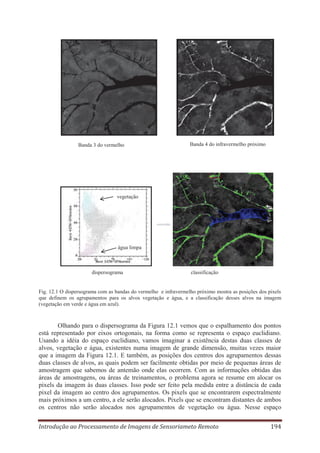 Banda 3 do vermelho

Banda 4 do infravermelho próximo

vegetação

água limpa

dispersograma

classificação

Fig. 12.1 O dispersograma com as bandas do vermelho e infravermelho próximo mostra as posições dos pixels
que definem os agrupamentos para os alvos vegetação e água, e a classificação desses alvos na imagem
(vegetação em verde e água em azul).

Olhando para o dispersograma da Figura 12.1 vemos que o espalhamento dos pontos
está representado por eixos ortogonais, na forma como se representa o espaço euclidiano.
Usando a idéia do espaço euclidiano, vamos imaginar a existência destas duas classes de
alvos, vegetação e água, existentes numa imagem de grande dimensão, muitas vezes maior
que a imagem da Figura 12.1. E também, as posições dos centros dos agrupamentos dessas
duas classes de alvos, as quais podem ser facilmente obtidas por meio de pequenas áreas de
amostragem que sabemos de antemão onde elas ocorrem. Com as informações obtidas das
áreas de amostragens, ou áreas de treinamentos, o problema agora se resume em alocar os
pixels da imagem às duas classes. Isso pode ser feito pela medida entre a distância de cada
pixel da imagem ao centro dos agrupamentos. Os pixels que se encontrarem espectralmente
mais próximos a um centro, a ele serão alocados. Pixels que se encontram distantes de ambos
os centros não serão alocados nos agrupamentos de vegetação ou água. Nesse espaço
Introdução ao Processamento de Imagens de Sensoriameto Remoto

194

 