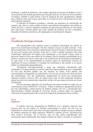 euclidiano, a medida de distância é uma simples aplicação do teorema de Pitágoras. Esse é
um conceito de uma medida geométrica para alocação de pixels às classes de alvos existentes
na imagem. Também se pode estimar o grau de separação dos dois agrupamentos, olhando
para a distância entre seus centros, para saber se as classes de alvos selecionadas são de fato
espectralmente separadas.
O princípio da distância euclidiana é utilizado em algoritmos de classificação de
imagens, que usam os vetores média de pixels espectralmente homogêneos para definir as
classes de alvos, e calcula a distância euclidiana de cada pixel desconhecido ao vetor média
para cada classe. Veremos adiante que outras medidas de distância, que não a euclidiana,
chamadas de distâncias estatísticas, são empregadas na classificação de imagens.

12.3
Classificação Não-Supervisionada
São classificadores que requerem pouca ou nenhuma participação do analista no
processo de classificação da imagem. Há duas situações em que isso pode acontecer. Uma
delas é quando não se tem suficientes conhecimentos acerca do número e natureza das classes
de alvos que possam estar presentes numa área. A outra é quando desejamos fazer uma
classificação exploratória da imagem, para rapidamente e sem grande esforço, saber as
possíveis classes de alvos que podem ter na imagem. Não há, portanto, possibilidades de se
estimar os centros das classes, como antes visto, usando áreas de treinamento representativas
de cada classe. É da responsabilidade do analista, depois da classificação, associar um
significado às classes resultantes. O resultado da classificação é útil somente se as classes
podem ser interpretadas apropriadamente.
Treinamento não-supervisionado é quase que totalmente automatizado pelo
computador. Ele apenas permite ao analista especificar alguns parâmetros que o computador
irá usar para descobrir padrões que são inerentes aos dados. Esses padrões não
necessariamente correspondem às características reais da cena em termos de classes de alvos
que reconhecemos. Eles são simplesmente agrupamentos de pixels com características
espectrais similares (clusters). Mas, em alguns casos, pode ser mais importante identificar
grupos de pixels com características espectrais similares, do que separar os pixels em classes
reconhecidas.
Há dois principais algoritmos de classificação não-supervisionada de amplo uso em
sensoriamento remoto: ISODATA e K-médias. Ambos se baseiam no agrupamento de pixels
por suas similaridades, usando técnicas de distância mínima. Por isso, a classificação nãosupervisionada é também chamada de clustering, devido à técnica usada. Um algoritmo
clustering usa frequentemente todos os pixels da imagem de entrada para iniciar a análise.

12.3.1
ISODATA
O método clustering denominado de ISODATA usa a distância espectral num
processo feito em três etapas: (i) classifica iterativamente os pixels; (ii) com isso vai
redefinindo os critérios para cada classe; (iii) para reclassificar a imagem até que os padrões
de distância espectral nos dados apareçam. ISODATA significa Iterative Self-Organizing
Data Analysis Technique. Ele é Iterative, uma vez que realiza repetidamente uma
classificação inteira (produzindo uma imagem temática de saída) e recalcula as estatísticas.

Introdução ao Processamento de Imagens de Sensoriameto Remoto

195

 