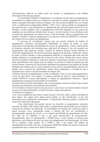 Self-Organizing refere-se ao modo como ela localiza os agrupamentos com mínima
informação fornecida pelo usuário.
O classificador ISODATA fundamenta-se no princípio de que todos os agrupamentos
encontrados na imagem devem ser compactos, com todos os pixels agrupados em volta da
média, ocupando uma região esférica no espaço. Um valor de desvio-padrão deve ser tomado
como a medida desta compacidade (Mather, 1987). Caso o desvio-padrão do agrupamento
seja maior do que o valor estabelecido, o agrupamento que representa aquela classe de alvo é
dividido. A outra condição é que os agrupamentos serão bem separados se seus centros são
separados por uma distância mínima maior do que o valor de entrada. Se essa distância entre
os centros de agrupamento for menor do que o valor de entrada, então os agrupamentos são
fundidos. Divisão e fusão de agrupamento é um processo típico do ISODATA e, portanto,
não mantém fixo um número de agrupamento.
O processo de classificação começa com um número aleatório de médias de
agrupamentos arbitrários uniformemente distribuídos no espaço de dados, os quais
representam uma hipotética possibilidade de centros de agrupamentos. Então, iterativamente
as distâncias mínimas são calculadas para cada pixel da imagem e eles são reunidos nos
agrupamentos mais próximos usando a técnica de distância mínima (menor distância ao
centro dos agrupamentos). No fim dessa primeira sequência de alocação, a média dos valores
de todos os pixels alocados a cada agrupamento arbitrário é computada para cada uma das
bandas, obtendo-se as coordenadas dos centros de cada cluster. Usando esses novos centros
uma nova iteração é realizada e a cada nova iteração é recalculada as médias, e os pixels são
então reclassificados com relação às novas médias. As divisões ou fusões de clusters que irão
ocorrer durante o processo de classificação dependem dos parâmetros dos padrões de entrada
definidos pelo analista, que é o único momento em que ocorre uma participação interativa do
analista com o processo de classificação. Alguns desses parâmetros, a exemplo do que é
solicitado pelos software de processamento de imagens são:
i) Número máximo de agrupamentos a serem considerados. Uma vez que cada agrupamento é
a base de uma classe, esse número é o número máximo de classes a serem formadas. O
método ISODATA começa determinando N médias de agrupamentos arbitrários. Alguns
agrupamentos com poucos pixels podem ser eliminados;
ii) Limiar (threshold) de convergência, que é a porcentagem máxima de pixels cujos valores
de classe irão permanecer sem mudança entre iterações;
iii) Um número mínimo de pixels em cada classe e caso houver um menor número de pixel
na classe ela é desconsiderada e os pixels vão para a classe mais próxima;
iv) Número de iterações; e
v) Se o desvio-padrão de uma classe é menor do que o threshod, então a classe é dividida em
duas classes. Em alguns casos alguns pixels podem ser não classificados, se eles não
concordam com os parâmetros selecionados. A classificação finalizará quando o máximo de
número de iterações for alcançado.
Essa classificação tem grande sucesso em descobrir os agrupamentos espectrais
inerentes aos dados. Não importa onde estão os agrupamentos iniciais desde que um número
suficiente de iterações seja permitido. As desvantagens do método são: o processo pode se
repetir diversas vezes, consumindo tempo; o método não leva em consideração a
homogeneidade espacial dos pixels; e se o número pré-definido de agrupamentos for alto,
eles terão de ser fundidos, o que é um gasto desnecessário de processamento.
Exemplificando: para 30 agrupamentos e 50.000 pixels, a cada iteração os cálculos para
determinar cada distância do pixel ao centro dos agrupamentos são determinados. Se forem
100 as iterações, então teremos 30 x 50.000 x 100, o que requer 150 milhões de
multiplicações por banda. Por isso, os algoritmos ISODATA limitam um número máximo de
agrupamentos que o usuário deve definir inicialmente.
Introdução ao Processamento de Imagens de Sensoriameto Remoto

196

 