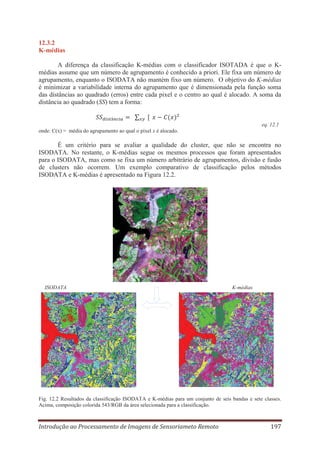 12.3.2
K-médias
A diferença da classificação K-médias com o classificador ISOTADA é que o Kmédias assume que um número de agrupamento é conhecido a priori. Ele fixa um número de
agrupamento, enquanto o ISODATA não mantém fixo um número. O objetivo do K-médias
é minimizar a variabilidade interna do agrupamento que é dimensionada pela função soma
das distâncias ao quadrado (erros) entre cada pixel e o centro ao qual é alocado. A soma da
distância ao quadrado (SS) tem a forma:

eq. 12.1
onde: C(x) = média do agrupamento ao qual o pixel x é alocado.

É um critério para se avaliar a qualidade do cluster, que não se encontra no
ISODATA. No restante, o K-médias segue os mesmos processos que foram apresentados
para o ISODATA, mas como se fixa um número arbitrário de agrupamentos, divisão e fusão
de clusters não ocorrem. Um exemplo comparativo de classificação pelos métodos
ISODATA e K-médias é apresentado na Figura 12.2.

ISODATA

K-médias

Fig. 12.2 Resultados da classificação ISODATA e K-médias para um conjunto de seis bandas e sete classes.
Acima, composição colorida 543/RGB da área selecionada para a classificação.

Introdução ao Processamento de Imagens de Sensoriameto Remoto

197

 
