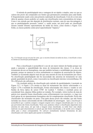 O método do paralelepípedo tem a vantagem de ser rápido e simples, uma vez que os
valores dos pixels são comparados aos limites que permanecem constantes para cada banda.
É frequentemente usado como uma primeira exploração de classificação. Com ele se tem uma
idéia de quantas classes poderão ser usadas nas classificações mais consumidoras de tempo.
Como é um método que não depende de distribuições normais, uma de suas desvantagens é
que os paralelepípedos possuem "cantos" e, sendo assim, um pixel pode ser classificado
mesmo estando distante espectralmente da média da classe, como mostra a Figura 12.6.
Então, as classes poderão conter pixel espectralmente "impuros."

XB
μB

pixel de canto

μA

XA

Fig. 12.6 Situação em que um pixel de canto, que se encontra distante da média da classe, é classificado à classe
no método de classificação paralelepípedo.

Para a classificação é aconselhável o uso de um maior número de bandas porque isso
ajuda a aumentar a separabilidade das áreas de treinamento das classes. E as áreas de
treinamento devem ser homogêneas, mas que também incluam a variabilidade que possa estar
presente, porque na natureza os alvos normalmente se compõem de associações de objetos.
Também se recomenda adquirir mais do que uma amostra de área de treinamento por classe.
Na classificação paralelepípedo não há necessidade das amostras de treinamento ter uma
grande quantidade de pixels, como é necessário na classificação máxima-verossimilhança. De
50 a 200 pixels são suficientes.
Um resultado prático da classificação pelo método do paralelepípedo é mostrado na
Figura 12.7. A Figura 1.27a mostra as áreas de treinamento das classes selecionadas e a
Figura 1.27b o resultado da classificação. Foram selecionadas oito classes e usadas as seis
bandas da faixa óptica do sensor ETM+ do Landsat 7. Embora o resultado possa ser
considerado bom, algumas falhas podem ser notadas. Por exemplo, vários trechos da mata de
galeria (cor amarela) foram classificados como reflorestamento (cor marrom), e o lago (cor
azul) apesar de ser aparentemente homogêneo não foi completamente classificado. Pixels não
classificados são mostrados em preto. Uma parte desses pixels são estradas, que não foram
incluídas nas classes selecionadas devido à dificuldade de amostragem. Após a classificação é
aconselhável que o analista compare a imagem original com a imagem classificada para ver as área
que porventura não foram classificadas. Nesse caso, podemos refazer a classificação adquirindo mais
amostras de cada classe, até que toda a imagem esteja classificada, ou então fazer uma edição
matricial, na qual selecionaremos os pixels que não foram classificados, e de acordo com a imagem,
editar para a classe correspondente. Os software normalmente incluem ferramentas de pósclassificação com várias opções para ajustar os resultados.

Introdução ao Processamento de Imagens de Sensoriameto Remoto

200

 