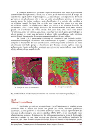 A vantagem do método é que todos os pixels encontrarão uma média à qual estarão
espectralmente mais próximos, e assim, não existirão pixels não-classificados. É a regra de
decisão mais rápida depois do paralelepípedo. As desvantagens são: i) pixels que deveriam
permanecer não-classificados, isto é, eles não estão espectralmente próximos a nenhuma
amostra dentro de limites razoáveis, serão classificados; ii) o método não considera a
variabilidade espacial da classe. Por exemplo, uma classe de área urbana tem uma alta
variabilidade espacial, incluindo muitos pixels que tendem a ser distantes da média da
assinatura da classe. Usando a regra de decisão por distância mínima, esses pixels urbanos
podem ser classificados em outras classes. Por outro lado, uma classe com menor
variabilidade, como um corpo de água, tende a classificar mais pixels que o apropriado para a
classe, porque os pixels que pertencem à classe estão, normalmente, mais próximos
espectralmente da sua média, do que aqueles das outras classes às suas médias.
Na Figura 12.9 é apresentado o resultado do classificador por distância mínima,
usando a mesma imagem e as mesmas áreas de treinamento da Figura 12.7, para que se possa
comparar o desempenho dos dois classificadores. Notam-se pequenas diferenças nas áreas
classificadas, sobretudo, porque o classificador por distância mínima aglutina mais os
polígonos das classes, reduzindo a aparência excessivamente segmentada do mapa digital
obtido pelo método do paralelepípedo.

a (seleção de áreas de treinamento)

b

(imagem classificada)

Fig. 12.9 Resultado da classificação distância mínima, com as mesmas áreas de amostragem da Figura 12.7.

12.4.3
Máxima-Verossimilhança
O classificador por máxima verossimilhança (MaxVer) considera a ponderação das
distâncias entre as médias dos valores dos pixels das classes, utilizando parâmetros
estatísticos. Assume que todas as bandas têm distribuição normal e calcula a probabilidade de
um dado pixel pertencer a uma classe específica (INPE, 2008). É um classificador mais
eficiente porque as classes de treinamento são utilizadas para estimar a forma da distribuição
dos pixels contidos em cada classe no espaço de n bandas, como também a localização do
centro de cada classe. Essa abordagem é diferente do que foi mostrado anteriormente, que se
Introdução ao Processamento de Imagens de Sensoriameto Remoto

202

 