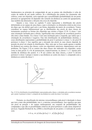 fundamentava no princípio de compacidade de que os pontos são distribuídos à volta do
centro de média de um modo esférico. Se a distribuição dos pontos for claramente não
esférica, como um elipsóide, seria esperado que a possibilidade (probabilidade) de um ponto
pertencer ao agrupamento irá depender não somente da distância ao centro do agrupamento,
mas também das dimensões e direções dos eixos do elipsóide.
Quanto a isso, vimos no capítulo 9 como representar a distribuição dos pixels
delimitando-os no espaço de uma elipse, e que a orientação e as dimensões relativas dos eixos
da elipse que vão definir qual será a sua forma, dependem da matriz de covariância. Vamos
considerar no espaço bidimensional que as distribuições dos pixels de duas classes de
treinamento assumem as formas dos elipsóides que mostra a Figura 12.10. A classe 1 tem
uma orientação inclinada para a direita, significando uma orientação de covariância positiva
alta entre a duas bandas. Já a classe 2 tem uma inclinação para a esquerda, que indica que a
orientação da covariância é negativa. Elas têm distribuições de probabilidades distintas, e
essas distribuições representam a probabilidade do pixel A pertencer à classe 1 e do pixel B
pertencer à classe 2. Isso significa que a alocação dos pixels às suas classes depende da
posição do pixel em relação às distribuições. Mas, note que se fosse usado apenas a medida
da distância aos centros das classes, como nos algoritmos anteriores, depararíamos com um
problema. Na Figura 2.10 os centros das duas classes são indicados nos elipsóides, assim
como os dois pixels A e B, de pertencerem, respectivamente, às classes 1 e 2. Apenas pela
medida de distância dos pontos A e B aos centros das duas classes, o pixel A deveria
pertencer à classe 2 porque é menor a sua distância ao centro da classe 2, comparado com a
distância ao centro da classe 1.

N2
classe 2
B
A
classe 1

N1

Fig. 12.10 As distribuições de probabilidades representadas pelas elipses e calculadas pela covariância mostram
que o ponto A pertence à classe 1 a despeito de sua distância ao centro da classe 2 ser menor.

Portanto, na classificação de máxima verossimilhança cada pixel é destinado à classe
que tem a mais alta probabilidade, isto é, a máxima verossimilhança. Isso significa que para
um pixel na posição x do espaço multiespectral, um conjunto de probabilidades são
computadas e que dão as possibilidades relativas do pixel pertencer a cada classe disponível
(p(x|ωi)). Segundo Richard & Jia, (2006) a classificação de um ponto x é realizada de acordo
com:
eq. 12.3

Introdução ao Processamento de Imagens de Sensoriameto Remoto

203

 