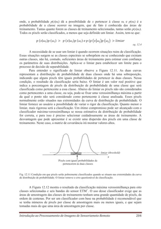 onde, a probabilidade p(x|ωi) dá a possibilidade de x pertencer à classe ωi e p(ωi) é a
probabilidade de a classe ocorrer na imagem, que de fato é conhecida das áreas de
treinamento. Tantas quanto forem as classes de treinamento selecionadas, tantas serão p(x|ωi).
Todos os pixels serão classificados, a menos que seja definido um limiar. Assim, tem-se que:

eq. 12.4

A necessidade de se usar um limiar é quando ocorrem situações ruins de classificação.
Essas situações surgem se as classes espectrais se sobrepõem ou se conhecendo que existam
outras classes, não há, contudo, suficientes áreas de treinamento para estimar com confiança
os parâmetros de suas distribuições. Aplica-se o limiar para estabelecer um limite para o
processo de decisão de separabilidade.
Para entender o significado de limiar observe a Figura 12.11. As duas curvas
representam a distribuição de probabilidade de duas classes onde há uma sobreposição,
indicando que alguns pixels têm iguais probabilidades de pertencer às duas classes. Nessa
condição, o resultado da classificação seria baixo. O limiar é um valor real positivo que
indica a porcentagem de pixels da distribuição de probabilidade de uma classe que será
classificada como pertencente a essa classe. Abaixo do limiar os pixels não são considerados
como pertencentes a uma classe, ou seja, pode-se fixar uma verossimilhança máxima a partir
da qual o ponto não será considerado como pertencente à classe analisada. Esses pixels
normalmente estão situados nas extremidades da curva de distribuição de probabilidade. O
limiar fornece ao usuário a possibilidade de variar o rigor da classificação. Quanto menor o
limiar, mais rigorosa será a classificação. Um ótimo compromisso pode ser alcançado com o
classificador máxima-verossimilhança se nossa estimativa da distribuição de probabilidade
for correta, e para isso é preciso selecionar cuidadosamente as áreas de treinamento. A
desvantagem que pode apresentar é se existir uma dispersão dos pixels em uma classe de
treinamento. Neste caso, a matriz de covariância irá mostrar valores altos.

limiar (threshold)

x
Pixels com iguais probabilidades de
pertencerem às duas classes

Fig. 12.11 Condição em que pixels serão pobremente classificados quando se situam nas extremidades da curva
de distribuição de probabilidade. O limiar remove o erro questionável de classificação.

A Figura 12.12 mostra o resultado da classificação máxima verossimilhança para oito
classes selecionadas e seis bandas do sensor ETM+. O uso desse classificador exige que as
áreas de amostragem das classes de treinamento tenham uma grande quantidade de pixels, da
ordem de centenas. Por ser um classificador com base na probabilidade é recomendável que
se tenha números de pixels por classe de amostragem mais ou menos iguais, e que sejam
tomadas mais do que uma área de amostragem por classe.
Introdução ao Processamento de Imagens de Sensoriameto Remoto

204

 