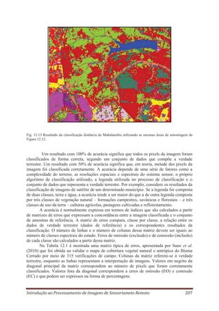 Fig. 12.13 Resultado da classificação distância de Mahalanobis utilizando as mesmas áreas de amostragem da
Figura 12.12.

Um resultado com 100% de acurácia significa que todos os pixels da imagem foram
classificados de forma correta, segundo um conjunto de dados que compõe a verdade
terrestre. Um resultado com 50% de acurácia significa que, em teoria, metade dos pixels da
imagem foi classificada corretamente. A acurácia depende de uma série de fatores como a
complexidade do terreno, as resoluções espaciais e espectrais do sistema sensor, o próprio
algoritmo de classificação utilizado, a legenda utilizada no processo de classificação e o
conjunto de dados que representa a verdade terrestre. Por exemplo, considere os resultados da
classificação de imagens de satélite de um determinado município. Se a legenda for composta
de duas classes, terra e água, a acurácia tende a ser maior do que a de outra legenda composta
por três classes de vegetação natural – formações campestres, savânicas e florestais – e três
classes de uso da terra – culturas agrícolas, pastagens cultivadas e reflorestamento.
A acurácia é normalmente expressa em termos de índices que são calculados a partir
de matrizes de erros que expressam a concordância entre a imagem classificada e o conjunto
de amostras de referência. A matriz de erros compara, classe por classe, a relação entre os
dados de verdade terrestre (dados de referência) e os correspondentes resultados da
classificação. O número de linhas e o número de colunas dessa matriz devem ser iguais ao
número de classes espectrais do estudo. Erros de omissão (exclusão) e de comissão (inclusão)
de cada classe são calculados a partir dessa matriz.
Na Tabela 12.1 é mostrada uma matriz típica de erros, apresentada por Sano et al.
(2010) que foi obtida ao validar o mapa de cobertura vegetal natural e antrópica do Bioma
Cerrado por meio de 315 verificações de campo. Colunas da matriz referem-se à verdade
terrestre, enquanto as linhas representam a interpretação de imagens. Valores em negrito da
diagonal principal da matriz correspondem ao número de pixels que foram corretamente
classificados. Valores fora da diagonal correspondem a erros de omissão (EO) e comissão
(EC) e que podem ser expressos na forma de percentagens.

Introdução ao Processamento de Imagens de Sensoriameto Remoto

207

 